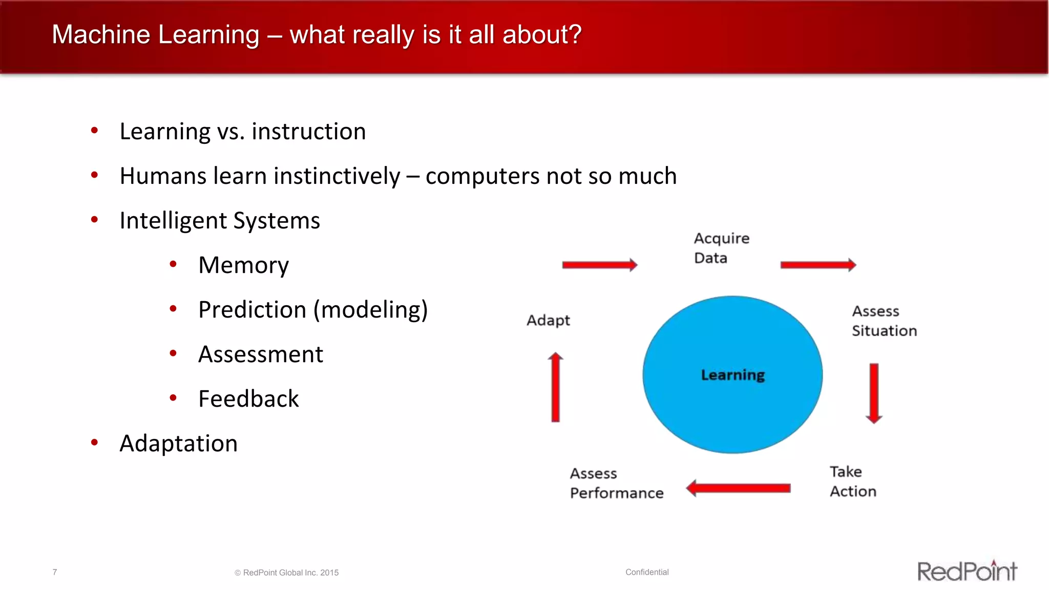 7  RedPoint Global Inc. 2015 Confidential
Machine Learning – what really is it all about?
• Learning vs. instruction
• Humans learn instinctively – computers not so much
• Intelligent Systems
• Memory
• Prediction (modeling)
• Assessment
• Feedback
• Adaptation
 