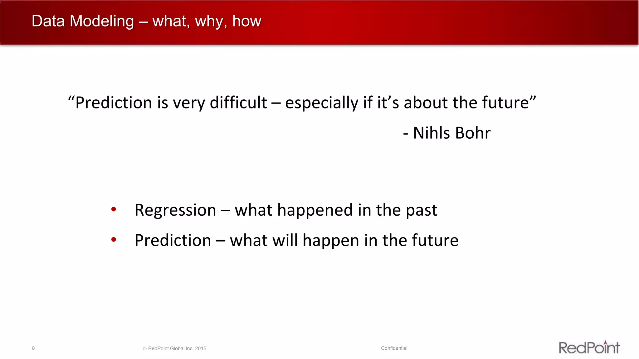 8  RedPoint Global Inc. 2015 Confidential
Data Modeling – what, why, how
• Regression – what happened in the past
• Prediction – what will happen in the future
“Prediction is very difficult – especially if it’s about the future”
- Nihls Bohr
 