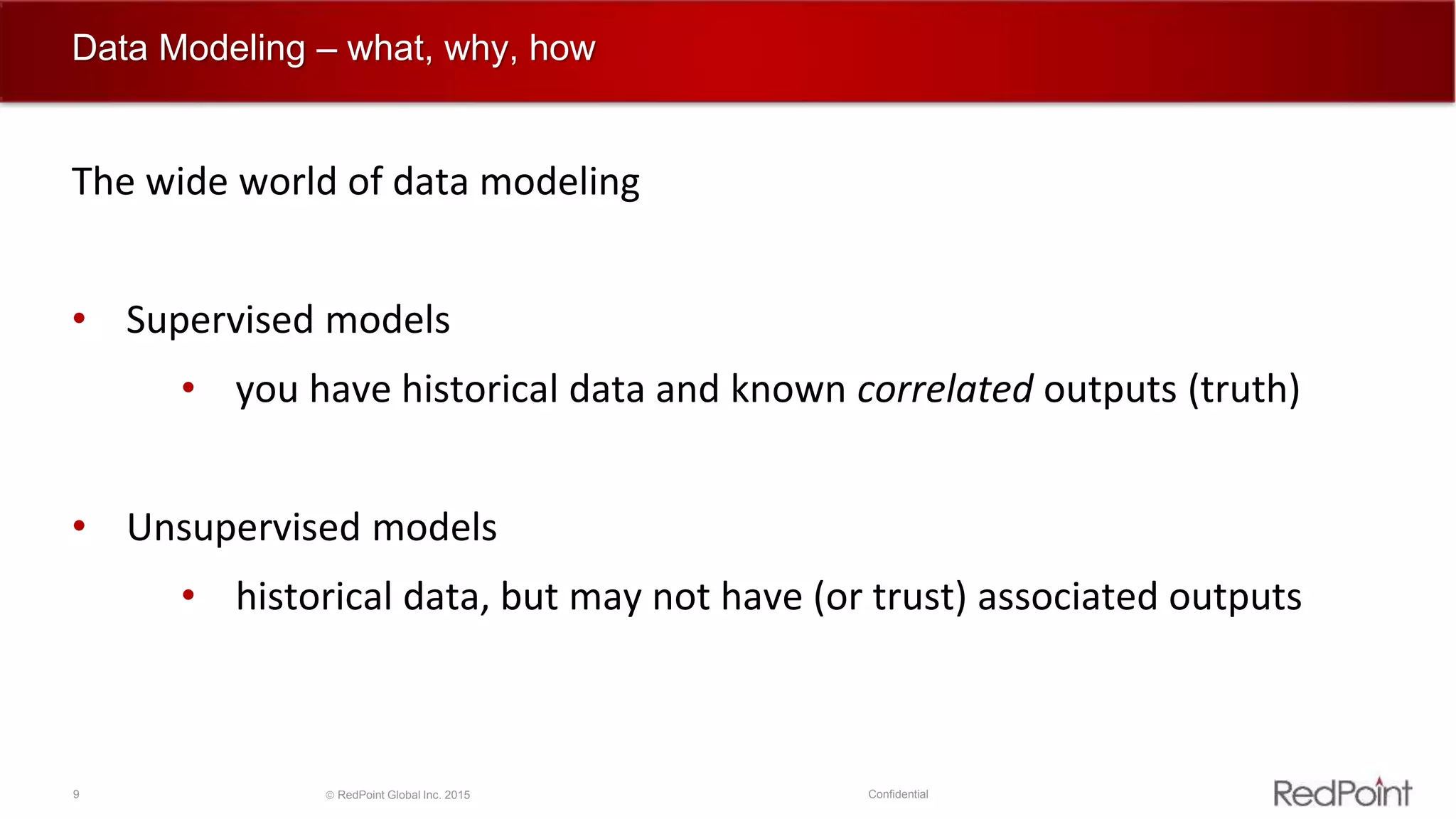 9  RedPoint Global Inc. 2015 Confidential
Data Modeling – what, why, how
The wide world of data modeling
• Supervised models
• you have historical data and known correlated outputs (truth)
• Unsupervised models
• historical data, but may not have (or trust) associated outputs
 