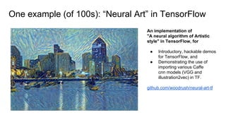 One example (of 100s): “Neural Art” in TensorFlow
An implementation of
"A neural algorithm of Artistic
style" in TensorFlow, for
● Introductory, hackable demos
for TensorFlow, and
● Demonstrating the use of
importing various Caffe
cnn models (VGG and
illustration2vec) in TF.
github.com/woodrush/neural-art-tf
 
