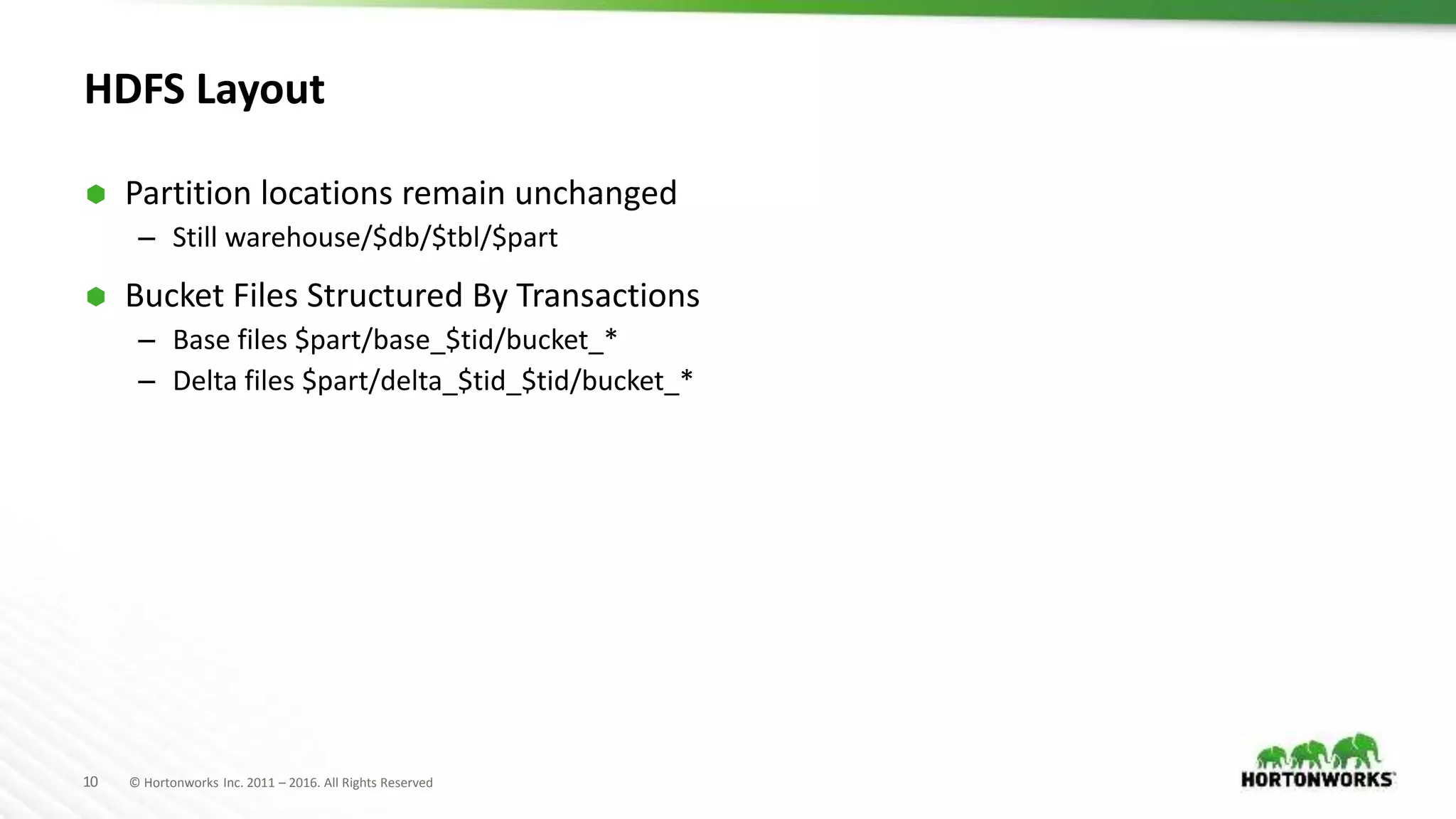10 © Hortonworks Inc. 2011 – 2016. All Rights Reserved
HDFS Layout
 Partition locations remain unchanged
– Still warehouse/$db/$tbl/$part
 Bucket Files Structured By Transactions
– Base files $part/base_$tid/bucket_*
– Delta files $part/delta_$tid_$tid/bucket_*
 