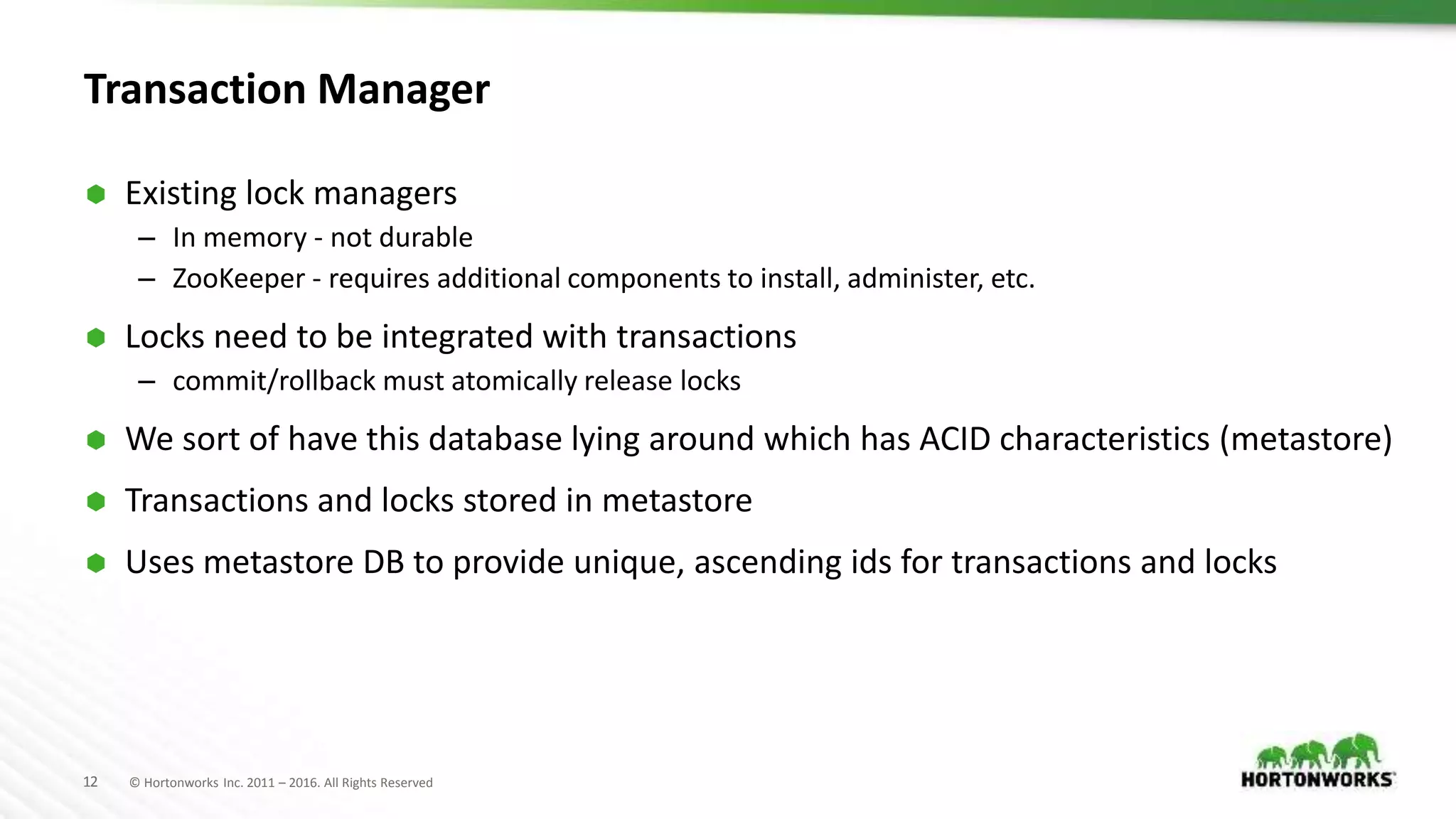 12 © Hortonworks Inc. 2011 – 2016. All Rights Reserved
Transaction Manager
 Existing lock managers
– In memory - not durable
– ZooKeeper - requires additional components to install, administer, etc.
 Locks need to be integrated with transactions
– commit/rollback must atomically release locks
 We sort of have this database lying around which has ACID characteristics (metastore)
 Transactions and locks stored in metastore
 Uses metastore DB to provide unique, ascending ids for transactions and locks
 