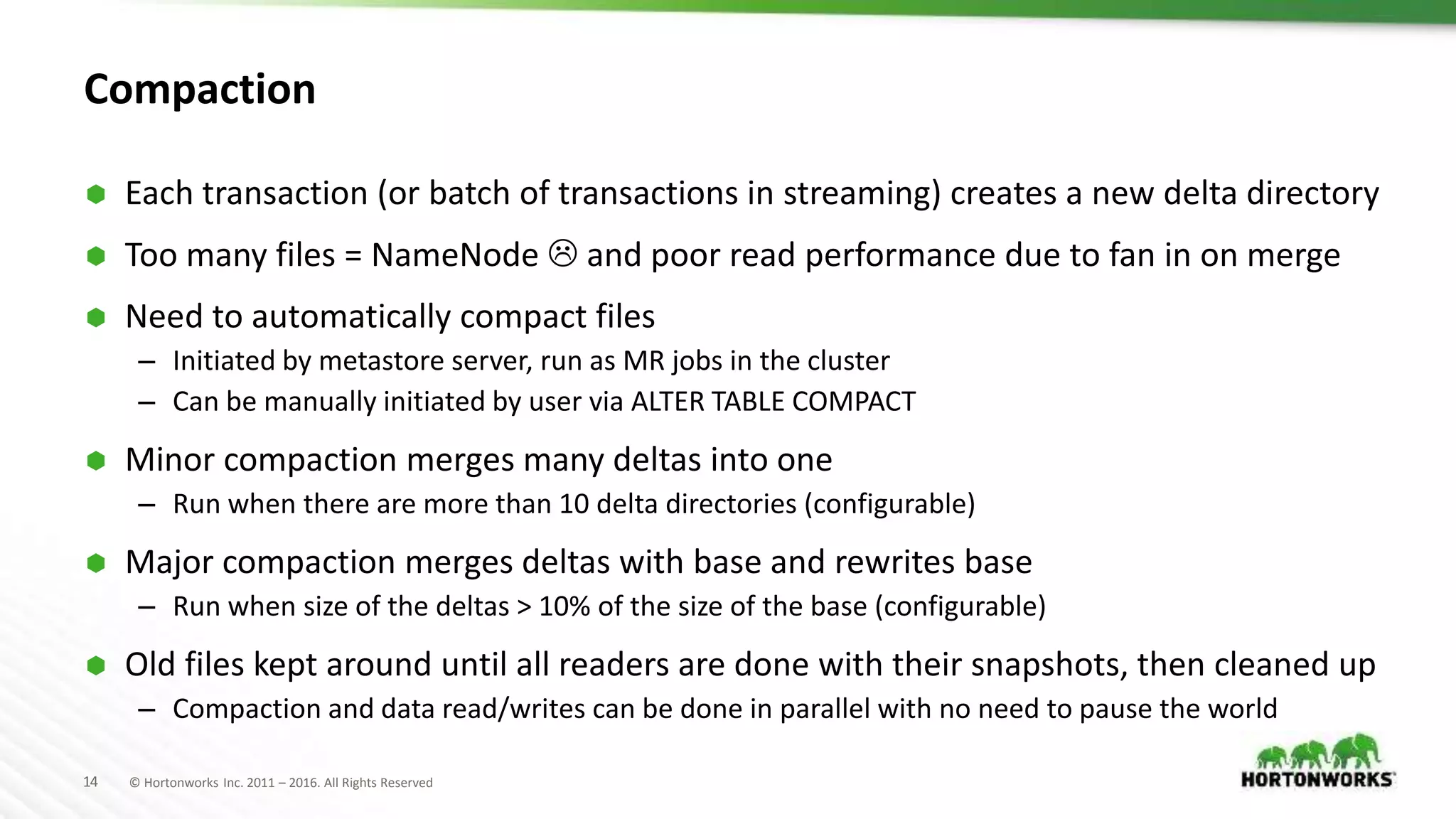 14 © Hortonworks Inc. 2011 – 2016. All Rights Reserved
Compaction
 Each transaction (or batch of transactions in streaming) creates a new delta directory
 Too many files = NameNode  and poor read performance due to fan in on merge
 Need to automatically compact files
– Initiated by metastore server, run as MR jobs in the cluster
– Can be manually initiated by user via ALTER TABLE COMPACT
 Minor compaction merges many deltas into one
– Run when there are more than 10 delta directories (configurable)
 Major compaction merges deltas with base and rewrites base
– Run when size of the deltas > 10% of the size of the base (configurable)
 Old files kept around until all readers are done with their snapshots, then cleaned up
– Compaction and data read/writes can be done in parallel with no need to pause the world
 