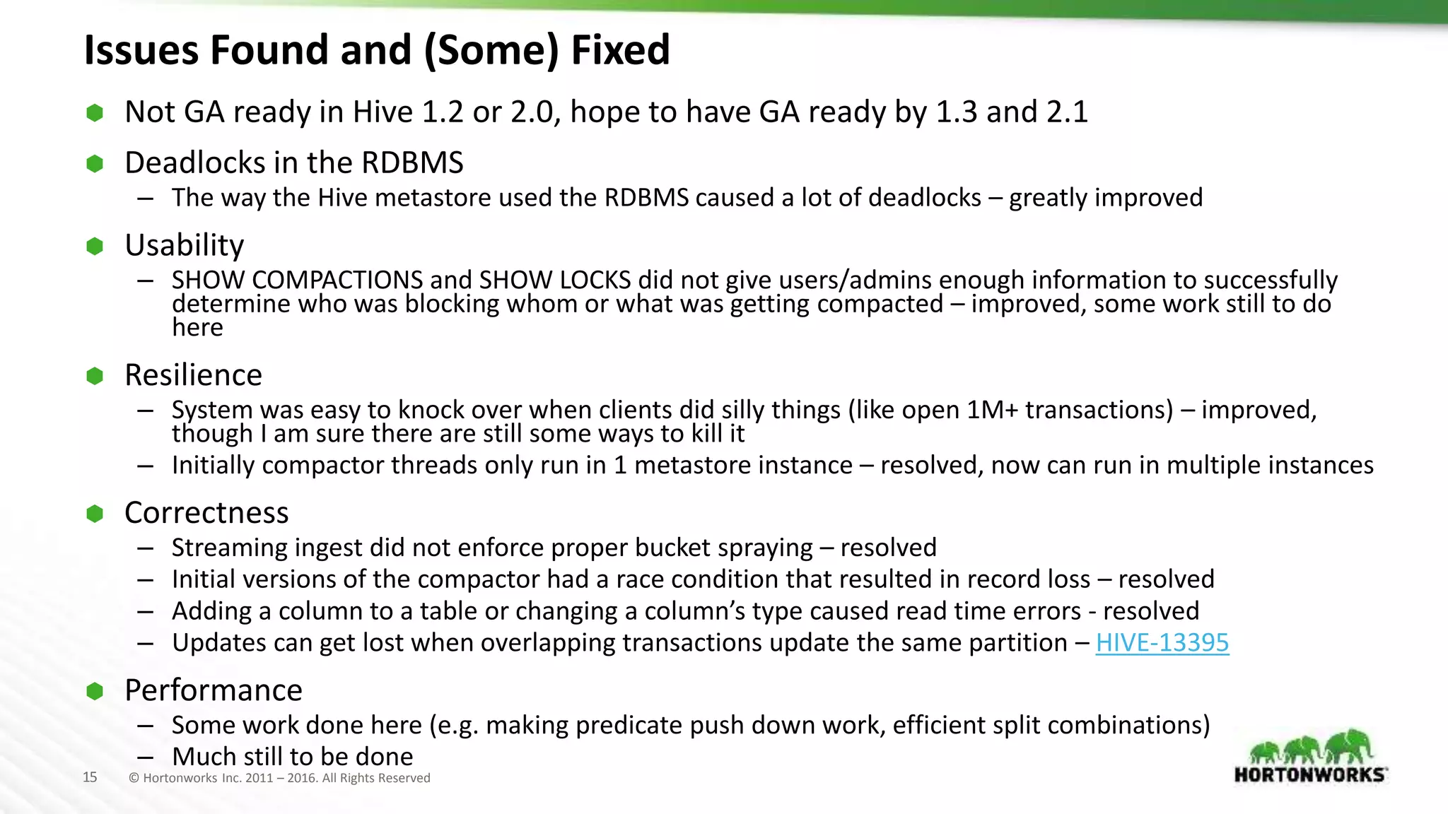 15 © Hortonworks Inc. 2011 – 2016. All Rights Reserved
Issues Found and (Some) Fixed
 Not GA ready in Hive 1.2 or 2.0, hope to have GA ready by 1.3 and 2.1
 Deadlocks in the RDBMS
– The way the Hive metastore used the RDBMS caused a lot of deadlocks – greatly improved
 Usability
– SHOW COMPACTIONS and SHOW LOCKS did not give users/admins enough information to successfully
determine who was blocking whom or what was getting compacted – improved, some work still to do
here
 Resilience
– System was easy to knock over when clients did silly things (like open 1M+ transactions) – improved,
though I am sure there are still some ways to kill it
– Initially compactor threads only run in 1 metastore instance – resolved, now can run in multiple instances
 Correctness
– Streaming ingest did not enforce proper bucket spraying – resolved
– Initial versions of the compactor had a race condition that resulted in record loss – resolved
– Adding a column to a table or changing a column’s type caused read time errors - resolved
– Updates can get lost when overlapping transactions update the same partition – HIVE-13395
 Performance
– Some work done here (e.g. making predicate push down work, efficient split combinations)
– Much still to be done
 