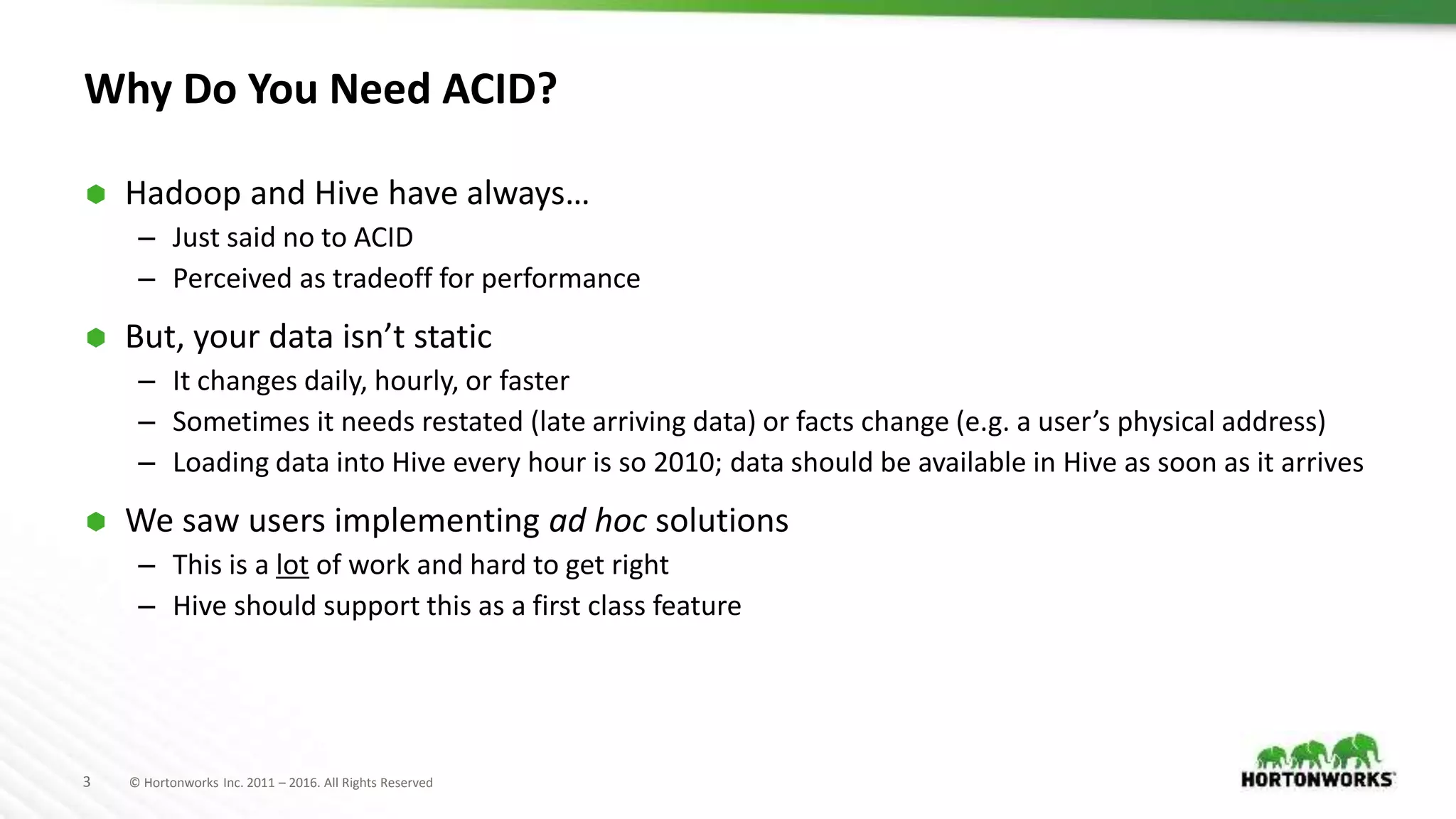3 © Hortonworks Inc. 2011 – 2016. All Rights Reserved
Why Do You Need ACID?
 Hadoop and Hive have always…
– Just said no to ACID
– Perceived as tradeoff for performance
 But, your data isn’t static
– It changes daily, hourly, or faster
– Sometimes it needs restated (late arriving data) or facts change (e.g. a user’s physical address)
– Loading data into Hive every hour is so 2010; data should be available in Hive as soon as it arrives
 We saw users implementing ad hoc solutions
– This is a lot of work and hard to get right
– Hive should support this as a first class feature
 