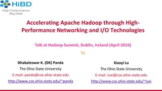 Accelerating Apache Hadoop through High-
Performance Networking and I/O Technologies
Dhabaleswar K. (DK) Panda
The Ohio State University
E-mail: panda@cse.ohio-state.edu
http://www.cse.ohio-state.edu/~panda
Talk at Hadoop Summit, Dublin, Ireland (April 2016)
by
Xiaoyi Lu
The Ohio State University
E-mail: luxi@cse.ohio-state.edu
http://www.cse.ohio-state.edu/~luxi
 