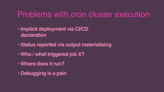 Problems with cron cluster execution
‣Implicit deployment via CI/CD
declaration
‣Status reported via output materialising
‣Who / what triggered job X?
‣Where does it run?
‣Debugging is a pain
 