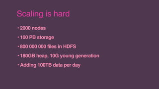 Scaling is hard
‣2000 nodes
‣100 PB storage
‣800 000 000 files in HDFS
‣180GB heap, 10G young generation
‣Adding 100TB data per day
 