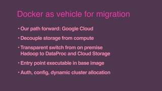 Docker as vehicle for migration
‣Our path forward: Google Cloud
‣Decouple storage from compute
‣Transparent switch from on premise
Hadoop to DataProc and Cloud Storage
‣Entry point executable in base image
‣Auth, config, dynamic cluster allocation
 
