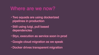 Where are we now?
‣Two squads are using dockerized
pipelines in production
‣Still using luigi, pull based
dependencies
‣Styx, execution as service soon in prod
‣Google cloud migration as we speak
‣Docker drives transparent migration
 