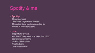 Spotify & me
‣Spotify
Streaming music
Celebrates 10 years this summer
30m subscribers, most users on free tier
millions of concurrent users
‣..me
at Spotify for 6 years.
less than 50 engineers, now more than 1000
operations engineering
backend development
Free Software
Data Infrastructure
 