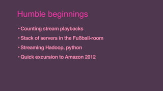 Humble beginnings
‣Counting stream playbacks
‣Stack of servers in the Fußball-room
‣Streaming Hadoop, python
‣Quick excursion to Amazon 2012
 