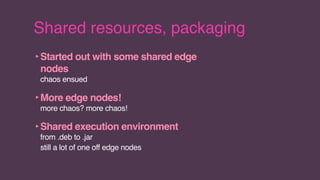 Shared resources, packaging
‣Started out with some shared edge
nodes
chaos ensued
‣More edge nodes!
more chaos? more chaos!
‣Shared execution environment
from .deb to .jar
still a lot of one off edge nodes
 