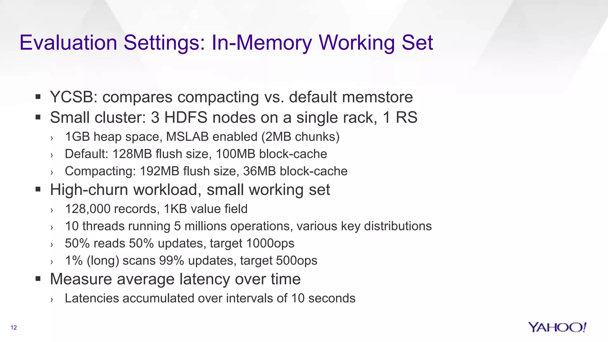 Evaluation Settings: In-Memory Working Set
12
 YCSB: compares compacting vs. default memstore
 Small cluster: 3 HDFS nodes on a single rack, 1 RS
› 1GB heap space, MSLAB enabled (2MB chunks)
› Default: 128MB flush size, 100MB block-cache
› Compacting: 192MB flush size, 36MB block-cache
 High-churn workload, small working set
› 128,000 records, 1KB value field
› 10 threads running 5 millions operations, various key distributions
› 50% reads 50% updates, target 1000ops
› 1% (long) scans 99% updates, target 500ops
 Measure average latency over time
› Latencies accumulated over intervals of 10 seconds
 