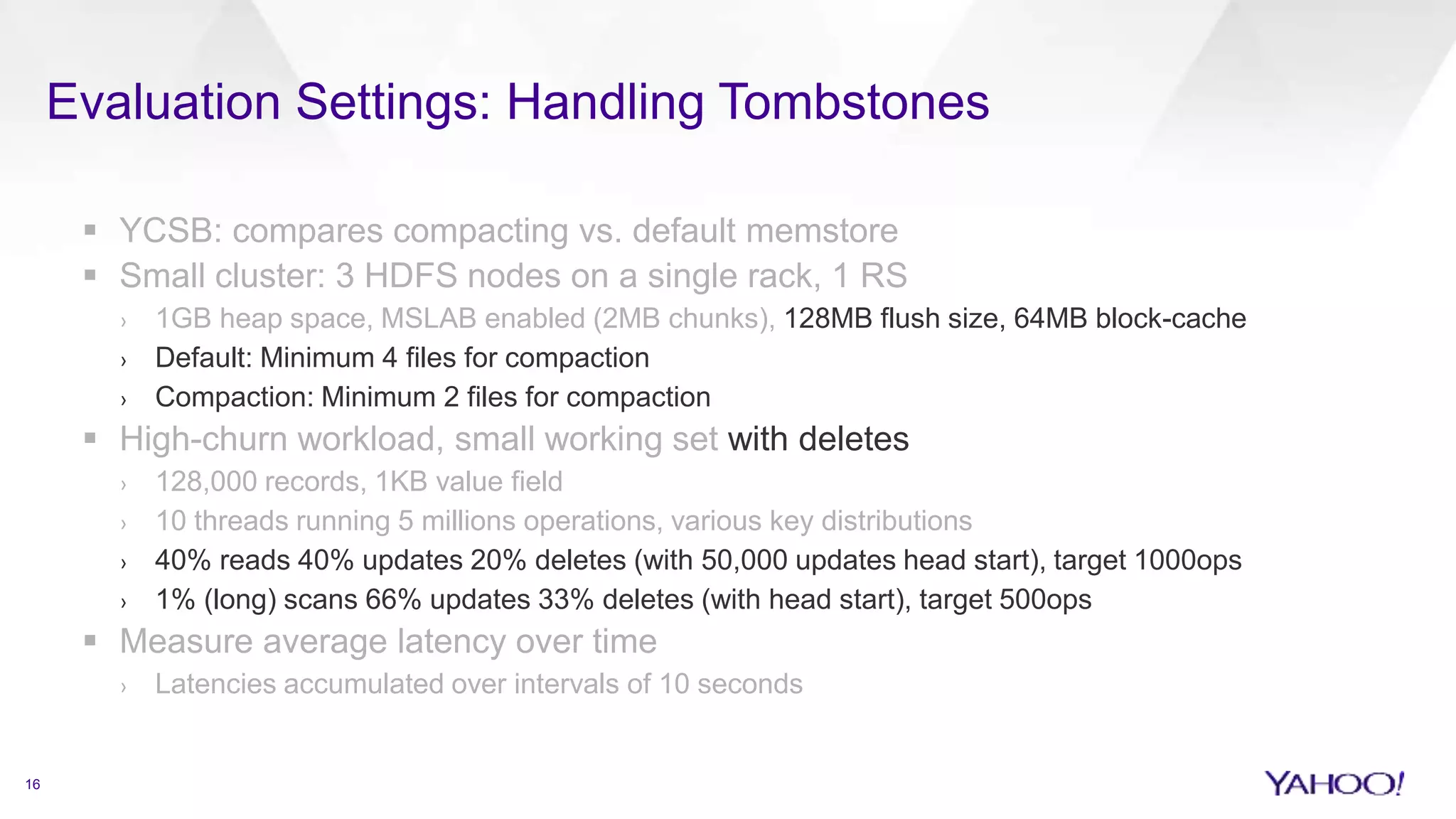 Evaluation Settings: Handling Tombstones
16
 YCSB: compares compacting vs. default memstore
 Small cluster: 3 HDFS nodes on a single rack, 1 RS
› 1GB heap space, MSLAB enabled (2MB chunks), 128MB flush size, 64MB block-cache
› Default: Minimum 4 files for compaction
› Compaction: Minimum 2 files for compaction
 High-churn workload, small working set with deletes
› 128,000 records, 1KB value field
› 10 threads running 5 millions operations, various key distributions
› 40% reads 40% updates 20% deletes (with 50,000 updates head start), target 1000ops
› 1% (long) scans 66% updates 33% deletes (with head start), target 500ops
 Measure average latency over time
› Latencies accumulated over intervals of 10 seconds
 