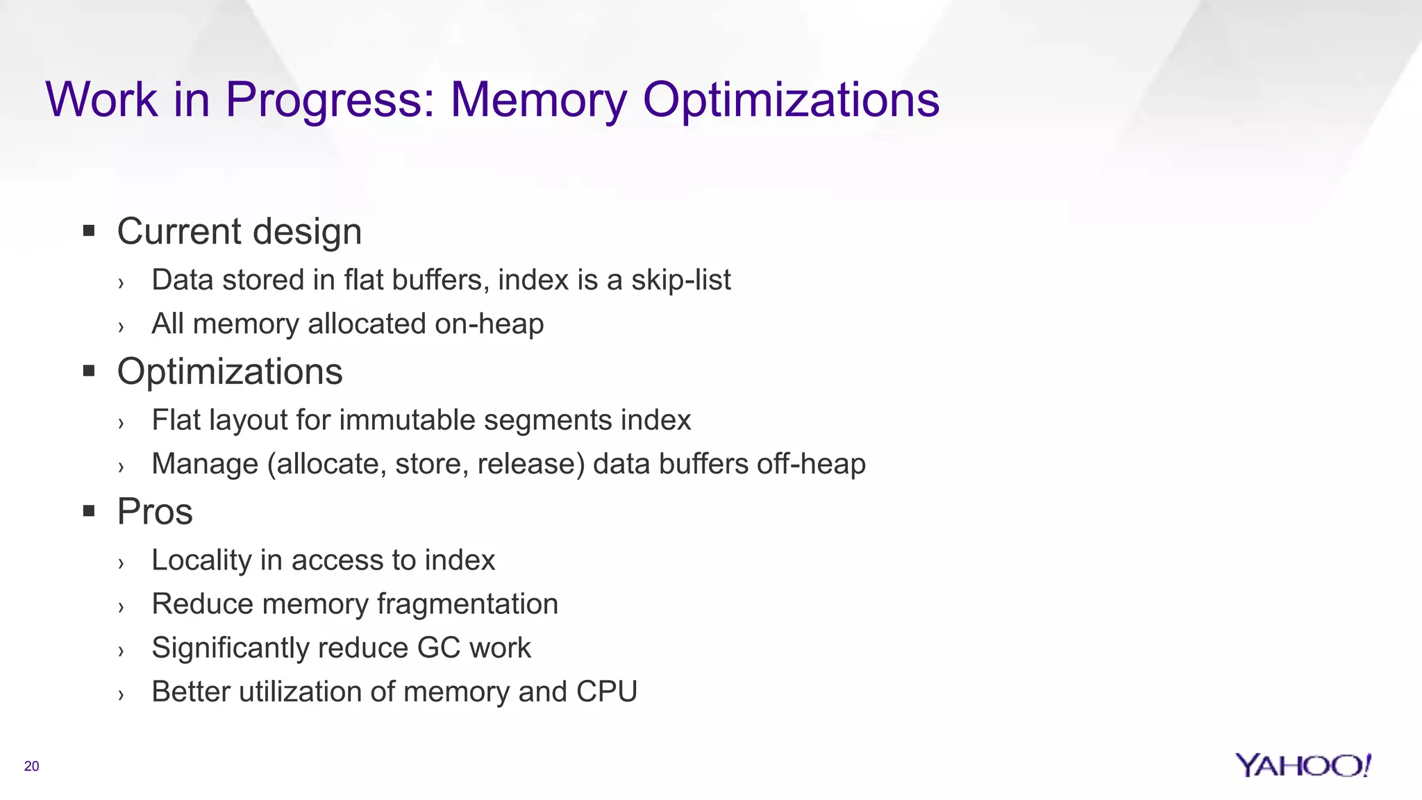 Work in Progress: Memory Optimizations
20
 Current design
› Data stored in flat buffers, index is a skip-list
› All memory allocated on-heap
 Optimizations
› Flat layout for immutable segments index
› Manage (allocate, store, release) data buffers off-heap
 Pros
› Locality in access to index
› Reduce memory fragmentation
› Significantly reduce GC work
› Better utilization of memory and CPU
 