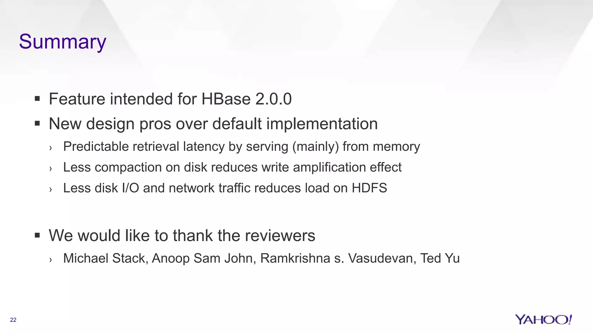 Summary
22
 Feature intended for HBase 2.0.0
 New design pros over default implementation
› Predictable retrieval latency by serving (mainly) from memory
› Less compaction on disk reduces write amplification effect
› Less disk I/O and network traffic reduces load on HDFS
 We would like to thank the reviewers
› Michael Stack, Anoop Sam John, Ramkrishna s. Vasudevan, Ted Yu
 