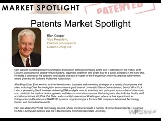 Patents Market Spotlight
Elon Gasper
Vice President,
Director of Research
Corum Group Ltd.
Elon Gasper founded pioneering animation and speech software company Bright Star Technology in the 1980s. With
Corum's assistance he closed venture funding, expanded and then sold Bright Star to a public company in the early 90s.
He holds 9 patents for his software innovations and was a finalist for the Fleugelman, the only personal achievement
award given by the Software Publishers Association.
After Bright Star, Elon went on to drive development, business and marketing strategies in a variety of companies and
roles, including Chief Technologist in entertainment giant Vivendi Universal's Sierra Online division; Senior VP at VizX
Labs, a pioneering SaaS business delivering DNA analysis tools to scientists; and participant in a number of other start-
ups, notably in the medical device, geoweb and telecommunications spaces. His background also includes faculty, staff
and other positions at UCLA, Cal State, and currently University of Washington, where he has appointment as
Entrepreneur-in-Residence at UWBTEC; systems programming at a Fortune 500 company's Advanced Technology
Center; and biomedical research.
Elon also chairs the World Technology Council, whose members include a number of former Corum clients. He earned
his MS in Computer Science and BS in Biochemistry from Michigan State University.
 