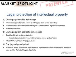 A) Owning a patentable technology
• Provisional application also serves to define your trade secret technology
• If already on the market for more than a year – use trademark registration protection
• Make Improvements
B) Owning a patent application in process
• Establish 3 levels of claims strategies:
– broadest possible claim tree, mid-level claims tree, a “picture” claim
• File an RCE / CIP as technology evolves
C) Owning an issued patent
• Follow the issued patents with applications on improvements, other embodiments, additional
uses and the like to build a patent portfolio
Legal protection of intellectual property
 