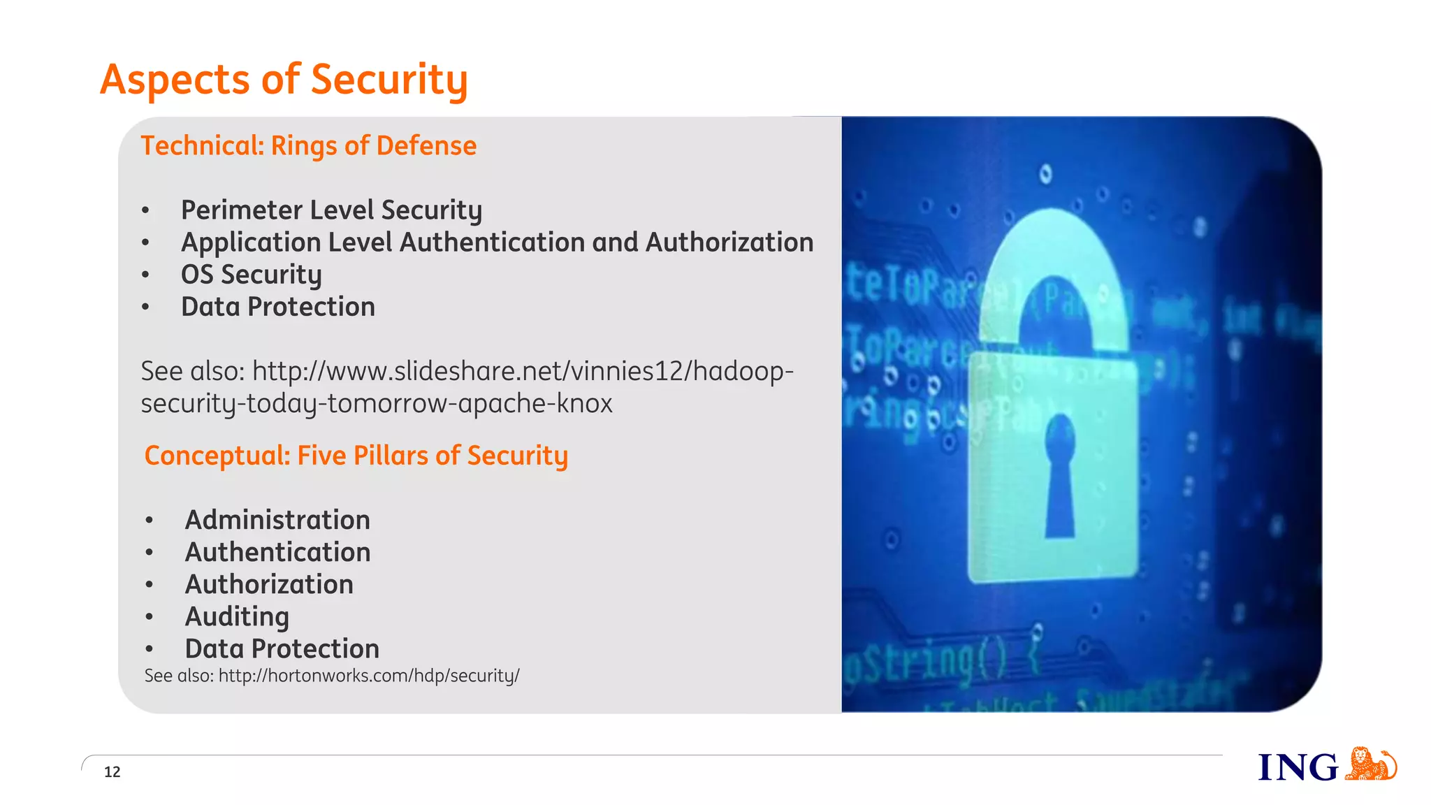 Aspects of Security
12
Technical: Rings of Defense
• Perimeter Level Security
• Application Level Authentication and Authorization
• OS Security
• Data Protection
See also: http://www.slideshare.net/vinnies12/hadoop-
security-today-tomorrow-apache-knox
Conceptual: Five Pillars of Security
• Administration
• Authentication
• Authorization
• Auditing
• Data Protection
See also: http://hortonworks.com/hdp/security/
 