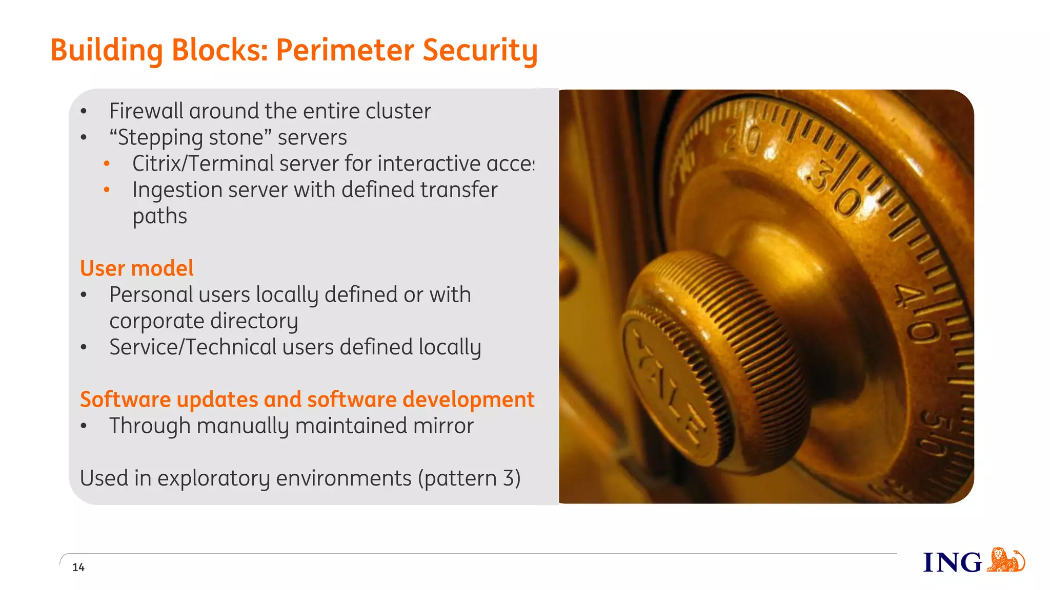 • Firewall around the entire cluster
• “Stepping stone” servers
• Citrix/Terminal server for interactive access
• Ingestion server with defined transfer
paths
User model
• Personal users locally defined or with
corporate directory
• Service/Technical users defined locally
Software updates and software development
• Through manually maintained mirror
Used in exploratory environments (pattern 3)
Building Blocks: Perimeter Security
14
 