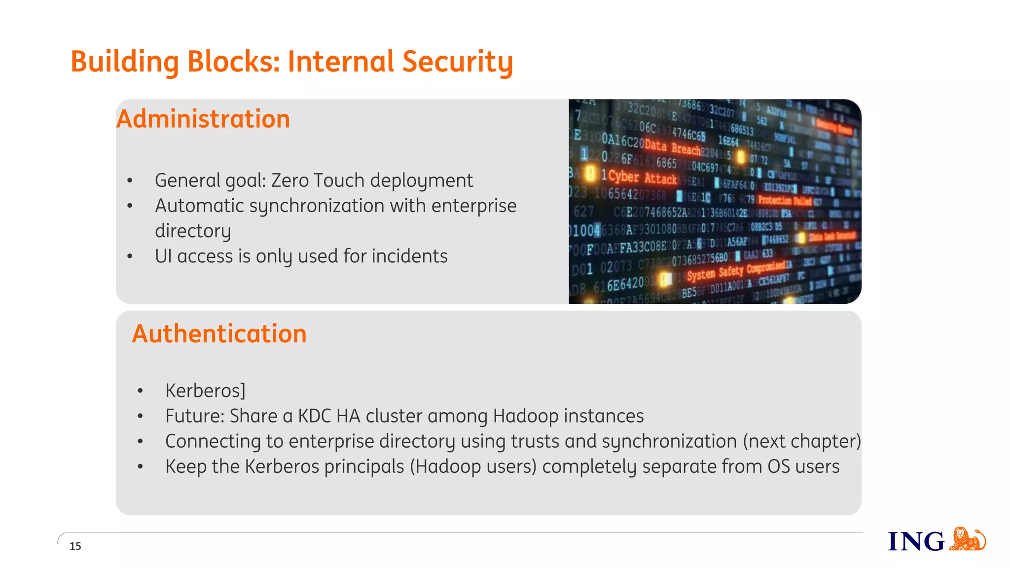 • General goal: Zero Touch deployment
• Automatic synchronization with enterprise
directory
• UI access is only used for incidents
Administration
15
• Kerberos]
• Future: Share a KDC HA cluster among Hadoop instances
• Connecting to enterprise directory using trusts and synchronization (next chapter)
• Keep the Kerberos principals (Hadoop users) completely separate from OS users
Authentication
Building Blocks: Internal Security
 