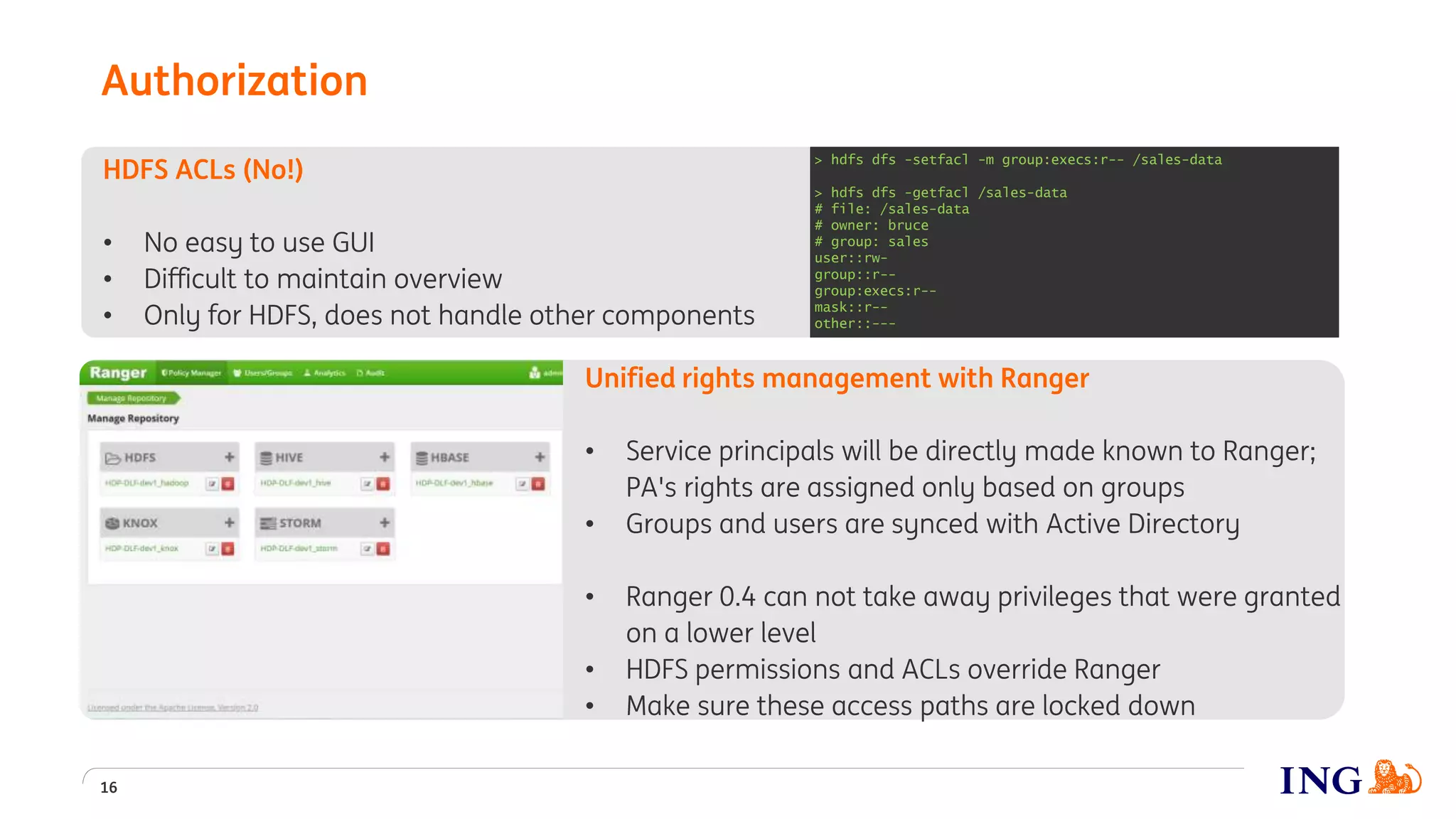 Unified rights management with Ranger
• Service principals will be directly made known to Ranger;
PA's rights are assigned only based on groups
• Groups and users are synced with Active Directory
• Ranger 0.4 can not take away privileges that were granted
on a lower level
• HDFS permissions and ACLs override Ranger
• Make sure these access paths are locked down
HDFS ACLs (No!)
• No easy to use GUI
• Difficult to maintain overview
• Only for HDFS, does not handle other components
Authorization
16
> hdfs dfs -setfacl -m group:execs:r-- /sales-data
> hdfs dfs -getfacl /sales-data
# file: /sales-data
# owner: bruce
# group: sales
user::rw-
group::r--
group:execs:r--
mask::r--
other::---
 