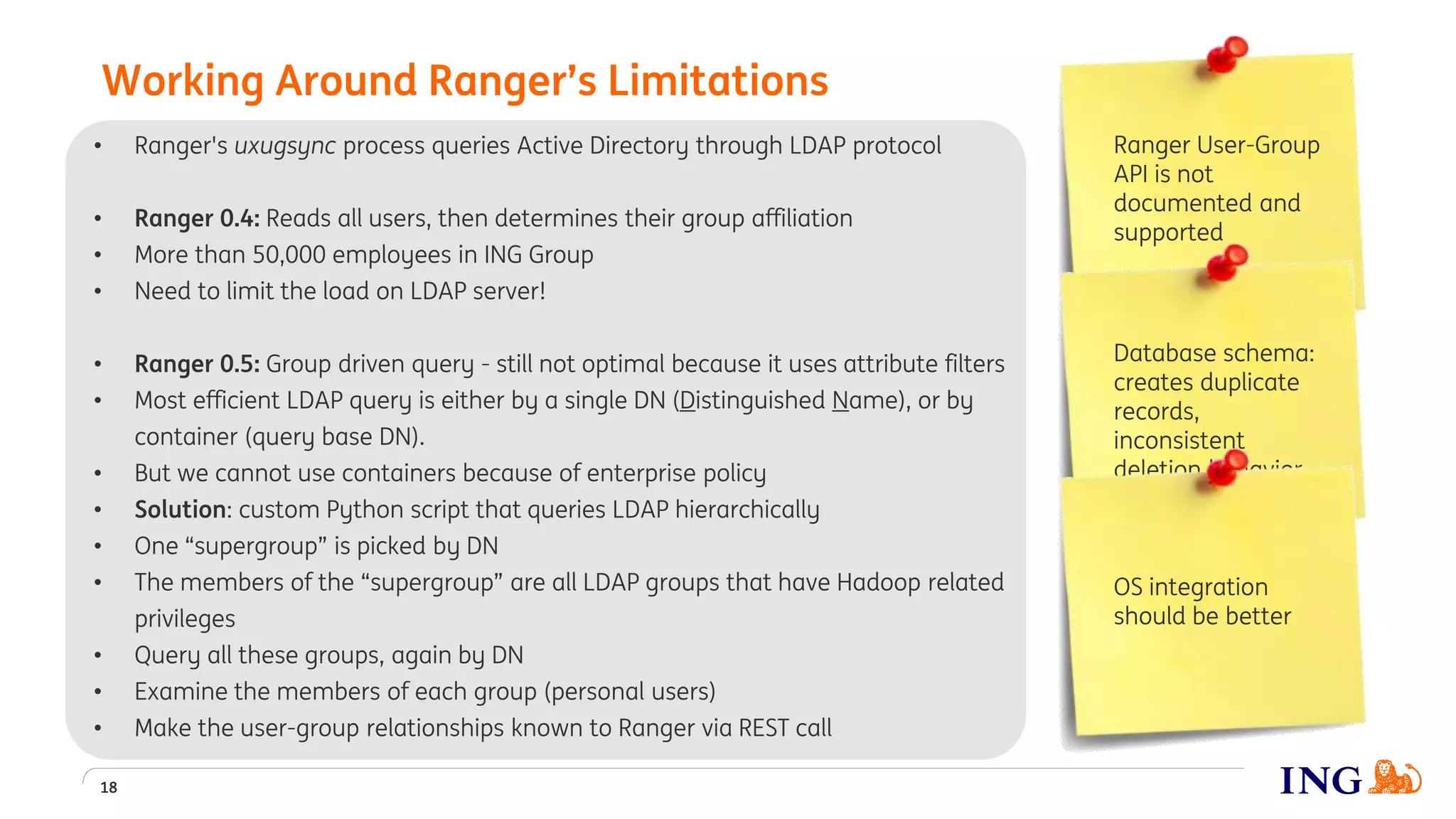 • Ranger's uxugsync process queries Active Directory through LDAP protocol
• Ranger 0.4: Reads all users, then determines their group affiliation
• More than 50,000 employees in ING Group
• Need to limit the load on LDAP server!
• Ranger 0.5: Group driven query - still not optimal because it uses attribute filters
• Most efficient LDAP query is either by a single DN (Distinguished Name), or by
container (query base DN).
• But we cannot use containers because of enterprise policy
• Solution: custom Python script that queries LDAP hierarchically
• One “supergroup” is picked by DN
• The members of the “supergroup” are all LDAP groups that have Hadoop related
privileges
• Query all these groups, again by DN
• Examine the members of each group (personal users)
• Make the user-group relationships known to Ranger via REST call
Working Around Ranger’s Limitations
18
Ranger User-Group
API is not
documented and
supported
Database schema:
creates duplicate
records,
inconsistent
deletion behavior
OS integration
should be better
 