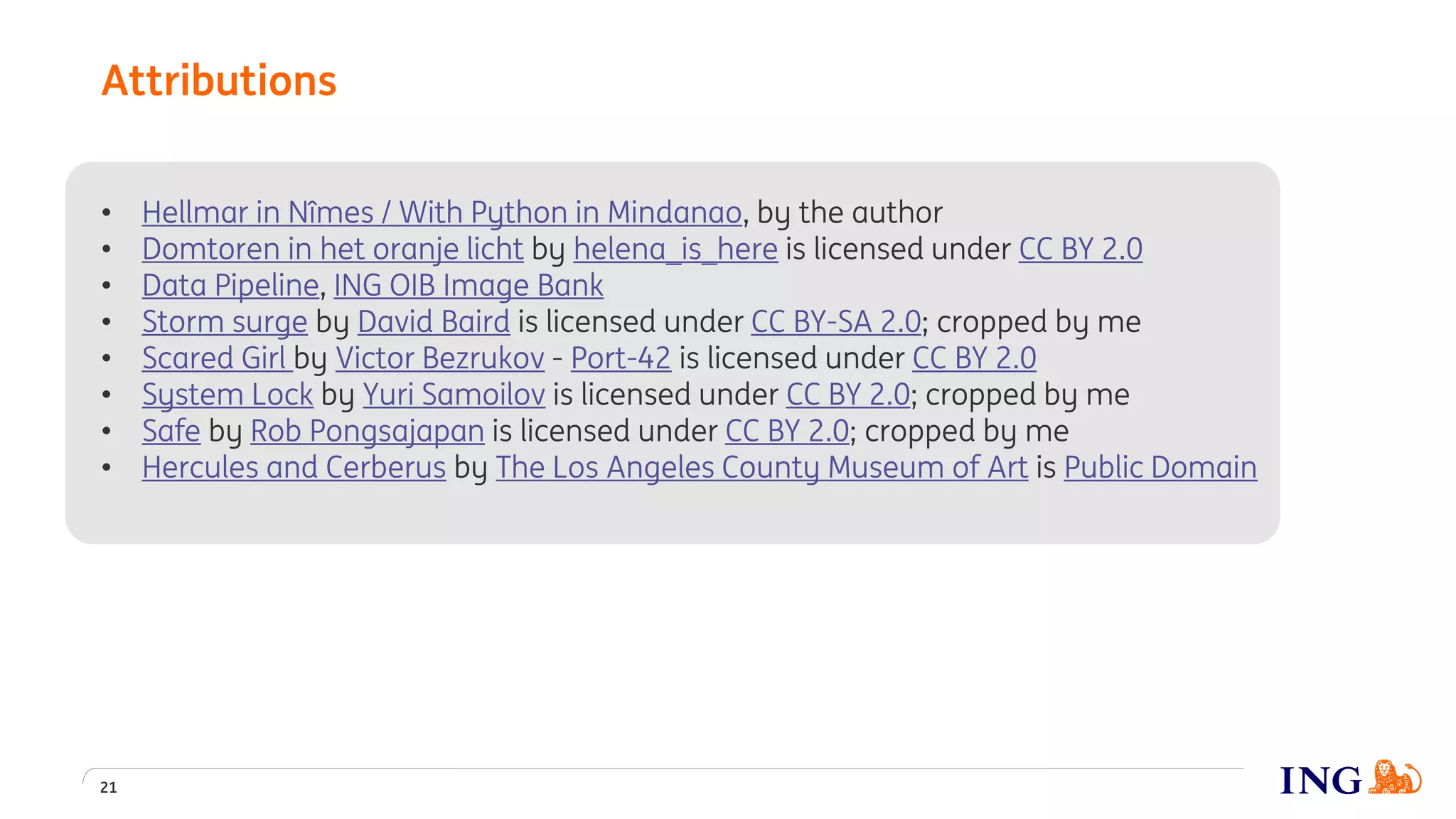 • Hellmar in Nîmes / With Python in Mindanao, by the author
• Domtoren in het oranje licht by helena_is_here is licensed under CC BY 2.0
• Data Pipeline, ING OIB Image Bank
• Storm surge by David Baird is licensed under CC BY-SA 2.0; cropped by me
• Scared Girl by Victor Bezrukov - Port-42 is licensed under CC BY 2.0
• System Lock by Yuri Samoilov is licensed under CC BY 2.0; cropped by me
• Safe by Rob Pongsajapan is licensed under CC BY 2.0; cropped by me
• Hercules and Cerberus by The Los Angeles County Museum of Art is Public Domain
Attributions
21
 