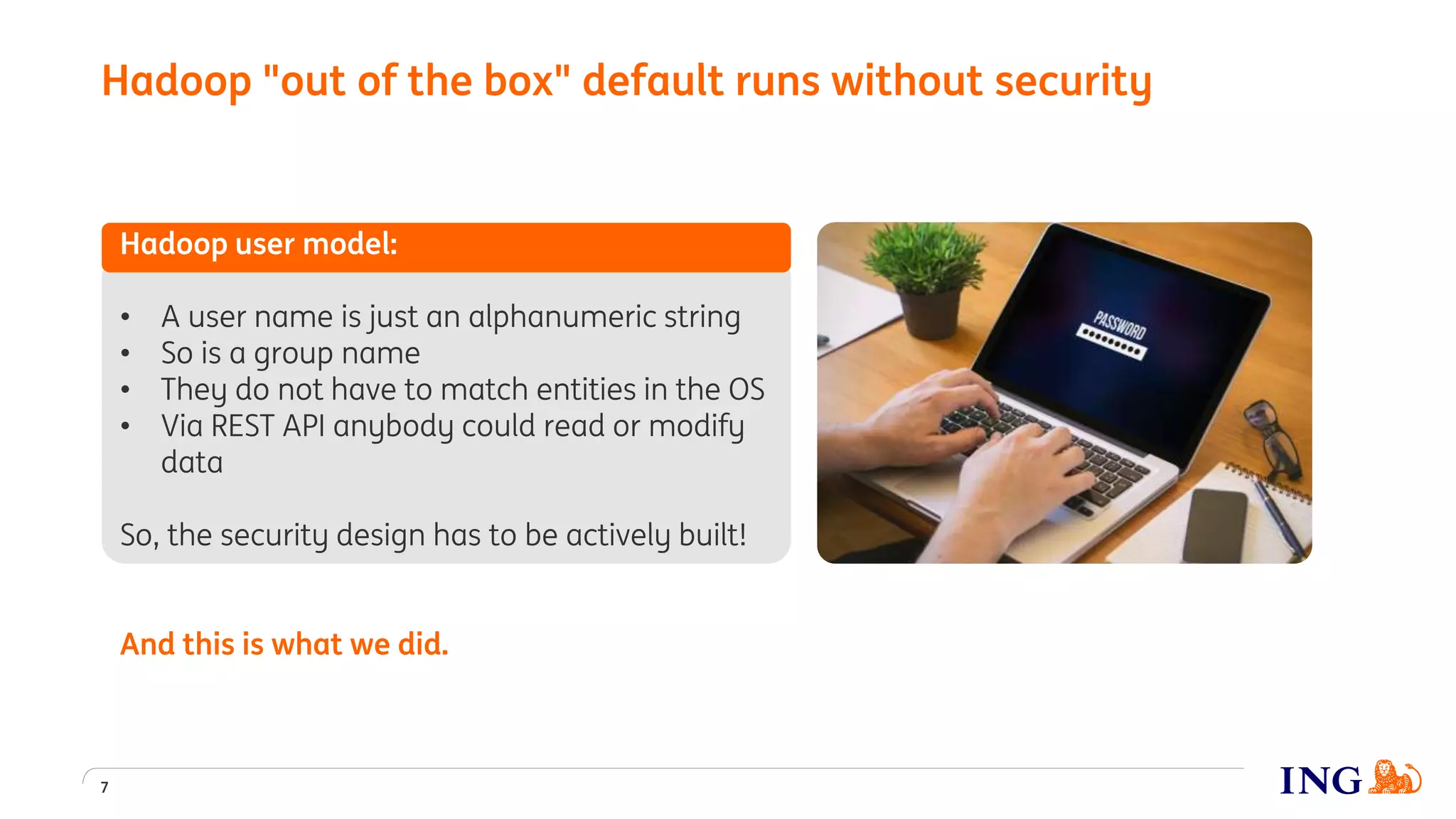 Hadoop user model:
• A user name is just an alphanumeric string
• So is a group name
• They do not have to match entities in the OS
• Via REST API anybody could read or modify
data
So, the security design has to be actively built!
And this is what we did.
Hadoop "out of the box" default runs without security
7
 