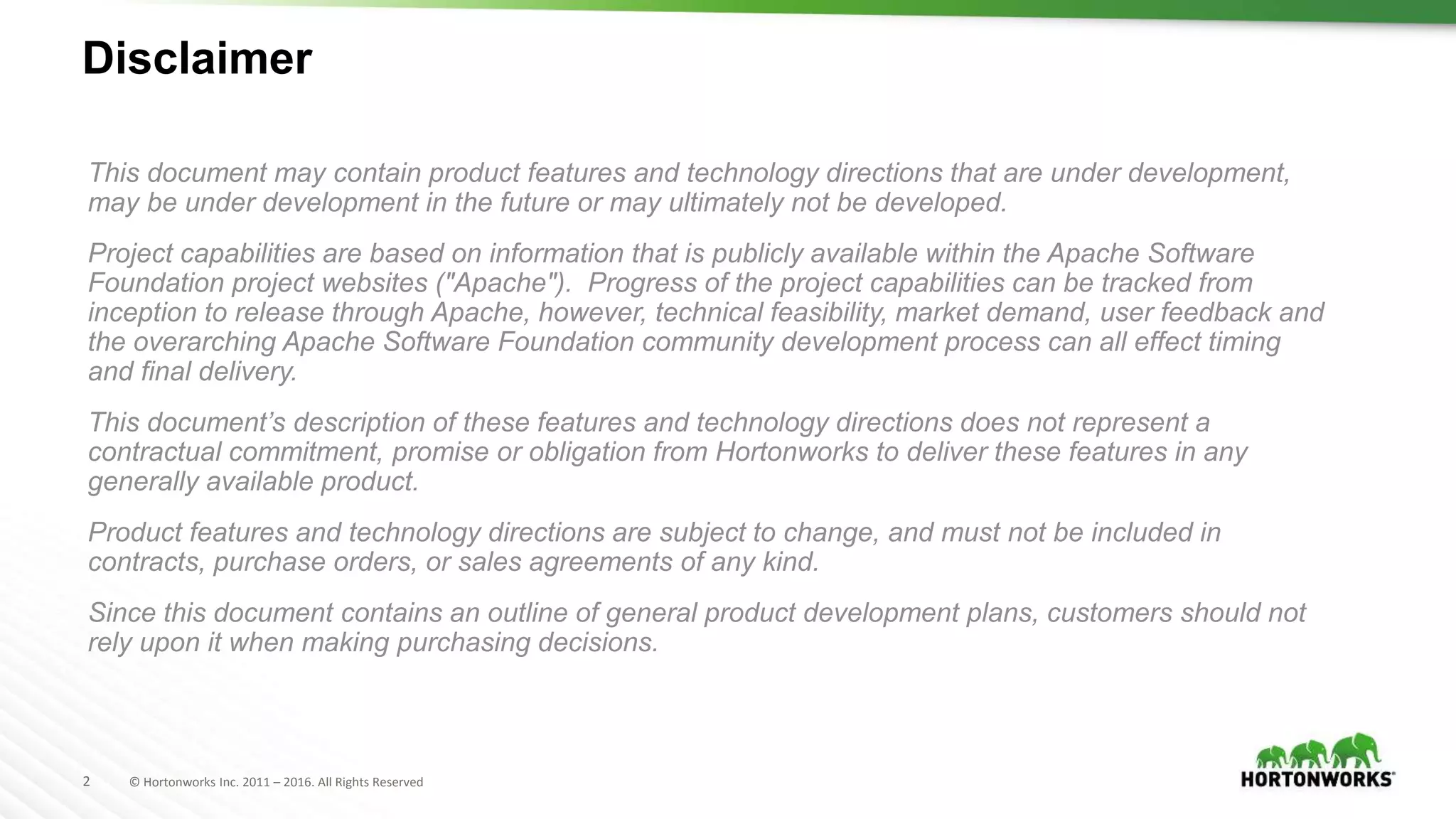 2 © Hortonworks Inc. 2011 – 2016. All Rights Reserved
Disclaimer
This document may contain product features and technology directions that are under development,
may be under development in the future or may ultimately not be developed.
Project capabilities are based on information that is publicly available within the Apache Software
Foundation project websites ("Apache"). Progress of the project capabilities can be tracked from
inception to release through Apache, however, technical feasibility, market demand, user feedback and
the overarching Apache Software Foundation community development process can all effect timing
and final delivery.
This document’s description of these features and technology directions does not represent a
contractual commitment, promise or obligation from Hortonworks to deliver these features in any
generally available product.
Product features and technology directions are subject to change, and must not be included in
contracts, purchase orders, or sales agreements of any kind.
Since this document contains an outline of general product development plans, customers should not
rely upon it when making purchasing decisions.
 