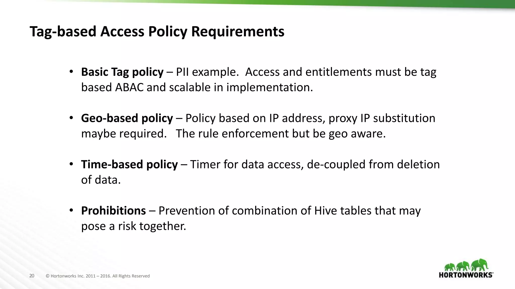 20 © Hortonworks Inc. 2011 – 2016. All Rights Reserved
Tag-based Access Policy Requirements
• Basic Tag policy – PII example. Access and entitlements must be tag
based ABAC and scalable in implementation.
• Geo-based policy – Policy based on IP address, proxy IP substitution
maybe required. The rule enforcement but be geo aware.
• Time-based policy – Timer for data access, de-coupled from deletion
of data.
• Prohibitions – Prevention of combination of Hive tables that may
pose a risk together.
 