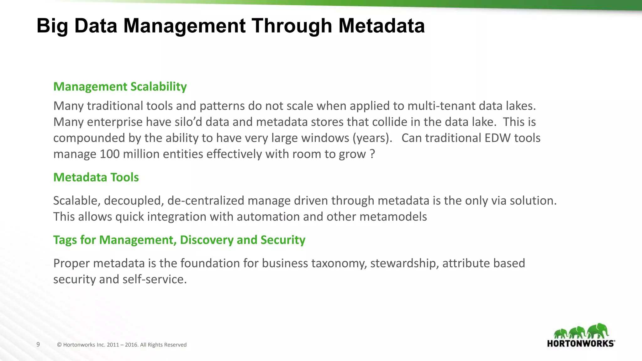 9 © Hortonworks Inc. 2011 – 2016. All Rights Reserved
Big Data Management Through Metadata
Management Scalability
Many traditional tools and patterns do not scale when applied to multi-tenant data lakes.
Many enterprise have silo’d data and metadata stores that collide in the data lake. This is
compounded by the ability to have very large windows (years). Can traditional EDW tools
manage 100 million entities effectively with room to grow ?
Metadata Tools
Scalable, decoupled, de-centralized manage driven through metadata is the only via solution.
This allows quick integration with automation and other metamodels
Tags for Management, Discovery and Security
Proper metadata is the foundation for business taxonomy, stewardship, attribute based
security and self-service.
 