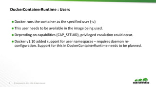 8 © Hortonworks Inc. 2011 – 2016. All Rights Reserved
DockerContainerRuntime : Users
⬢ Docker runs the container as the specified user (-u)
⬢ This user needs to be available in the image being used.
⬢ Depending on capabilities (CAP_SETUID), privileged escalation could occur.
⬢ Docker v1.10 added support for user namespaces – requires daemon re-
configuration. Support for this in DockerContainerRuntime needs to be planned.
 