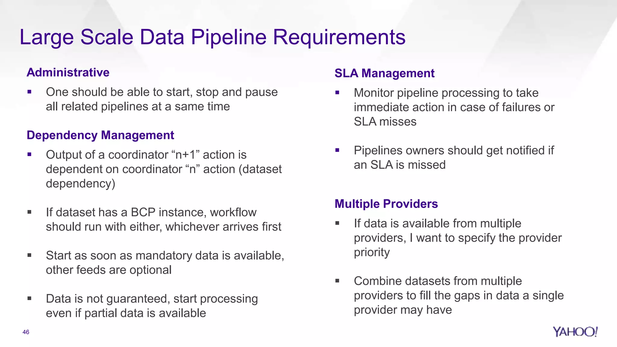 Large Scale Data Pipeline Requirements
Administrative
 One should be able to start, stop and pause
all related pipelines at a same time
Dependency Management
 Output of a coordinator “n+1” action is
dependent on coordinator “n” action (dataset
dependency)
 If dataset has a BCP instance, workflow
should run with either, whichever arrives first
 Start as soon as mandatory data is available,
other feeds are optional
 Data is not guaranteed, start processing
even if partial data is available
SLA Management
 Monitor pipeline processing to take
immediate action in case of failures or
SLA misses
 Pipelines owners should get notified if
an SLA is missed
Multiple Providers
 If data is available from multiple
providers, I want to specify the provider
priority
 Combine datasets from multiple
providers to fill the gaps in data a single
provider may have
46
 
