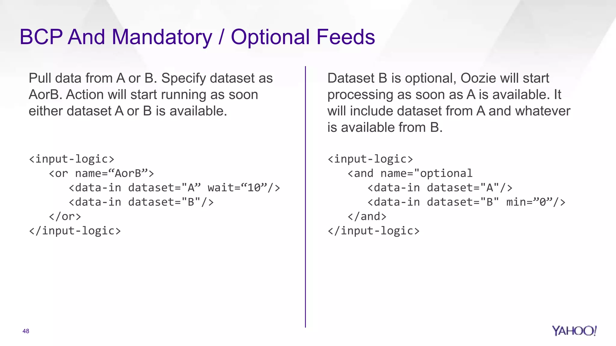BCP And Mandatory / Optional Feeds
Pull data from A or B. Specify dataset as
AorB. Action will start running as soon
either dataset A or B is available.
<input-logic>
<or name=“AorB”>
<data-in dataset="A” wait=“10”/>
<data-in dataset="B"/>
</or>
</input-logic>
Dataset B is optional, Oozie will start
processing as soon as A is available. It
will include dataset from A and whatever
is available from B.
<input-logic>
<and name="optional
<data-in dataset="A"/>
<data-in dataset="B" min=”0”/>
</and>
</input-logic>
48
 