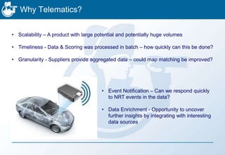 Why Telematics?
• Scalability – A product with large potential and potentially huge volumes
• Timeliness - Data & Scoring was processed in batch – how quickly can this be done?
• Granularity - Suppliers provide aggregated data – could map matching be improved?
• Event Notification – Can we respond quickly
to NRT events in the data?
• Data Enrichment - Opportunity to uncover
further insights by integrating with interesting
data sources
 