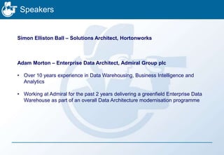 Speakers
Simon Elliston Ball – Solutions Architect, Hortonworks
Adam Morton – Enterprise Data Architect, Admiral Group plc
• Over 10 years experience in Data Warehousing, Business Intelligence and
Analytics
• Working at Admiral for the past 2 years delivering a greenfield Enterprise Data
Warehouse as part of an overall Data Architecture modernisation programme
 