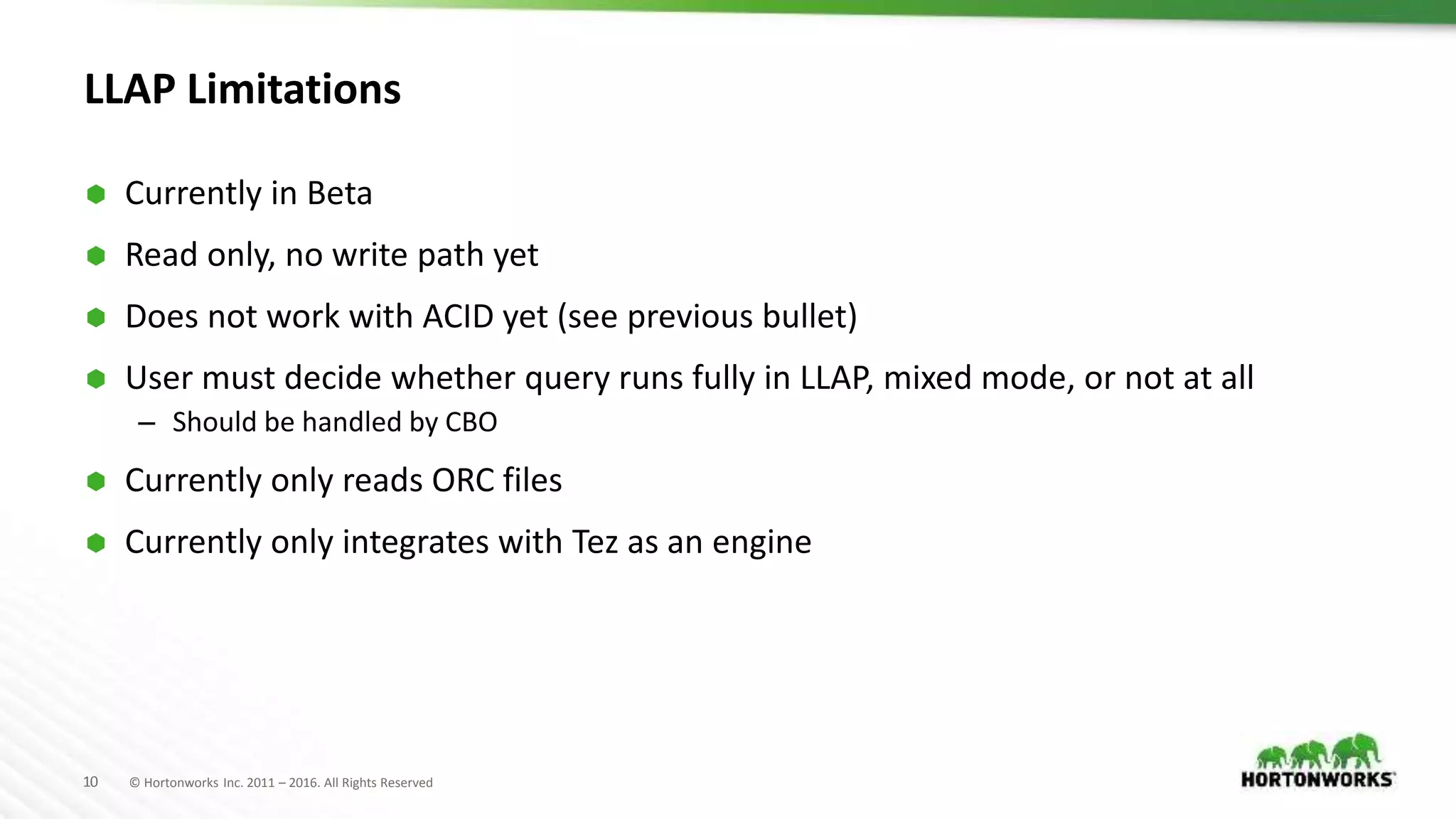 10 © Hortonworks Inc. 2011 – 2016. All Rights Reserved LLAP Limitations  Currently in Beta  Read only, no write path yet  Does not work with ACID yet (see previous bullet)  User must decide whether query runs fully in LLAP, mixed mode, or not at all – Should be handled by CBO  Currently only reads ORC files  Currently only integrates with Tez as an engine 