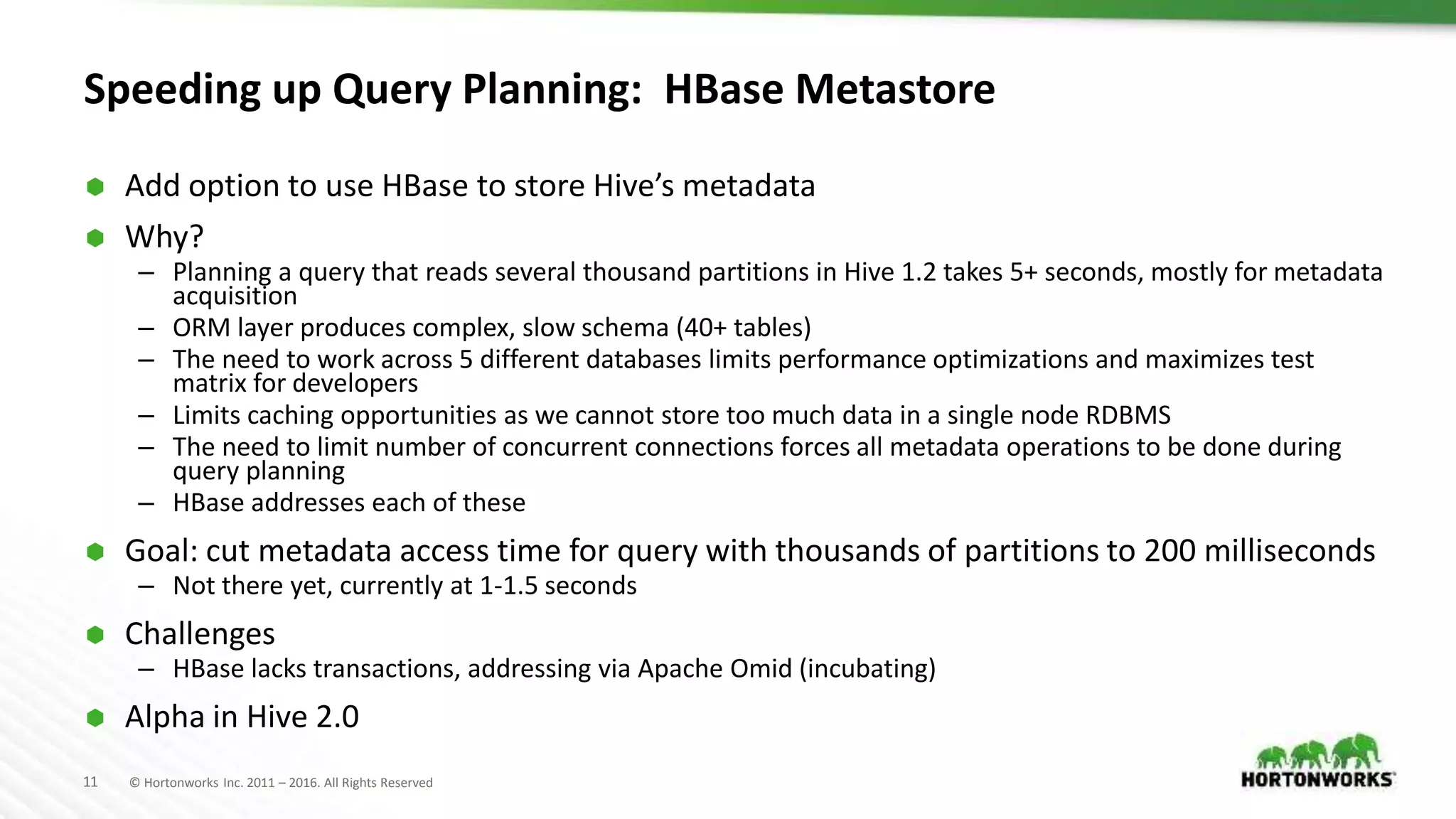 11 © Hortonworks Inc. 2011 – 2016. All Rights Reserved Speeding up Query Planning: HBase Metastore  Add option to use HBase to store Hive’s metadata  Why? – Planning a query that reads several thousand partitions in Hive 1.2 takes 5+ seconds, mostly for metadata acquisition – ORM layer produces complex, slow schema (40+ tables) – The need to work across 5 different databases limits performance optimizations and maximizes test matrix for developers – Limits caching opportunities as we cannot store too much data in a single node RDBMS – The need to limit number of concurrent connections forces all metadata operations to be done during query planning – HBase addresses each of these  Goal: cut metadata access time for query with thousands of partitions to 200 milliseconds – Not there yet, currently at 1-1.5 seconds  Challenges – HBase lacks transactions, addressing via Apache Omid (incubating)  Alpha in Hive 2.0 