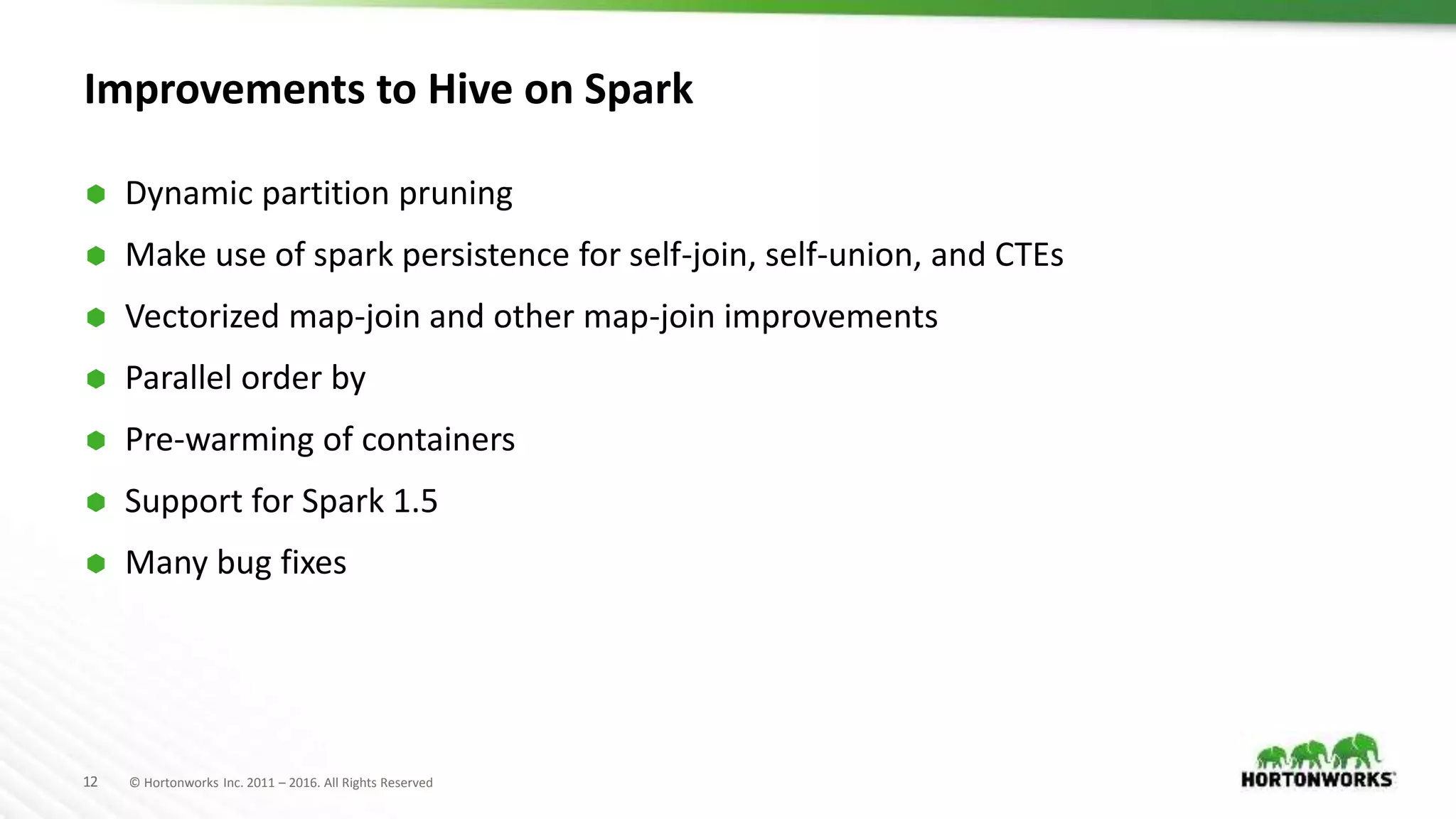 12 © Hortonworks Inc. 2011 – 2016. All Rights Reserved Improvements to Hive on Spark  Dynamic partition pruning  Make use of spark persistence for self-join, self-union, and CTEs  Vectorized map-join and other map-join improvements  Parallel order by  Pre-warming of containers  Support for Spark 1.5  Many bug fixes 