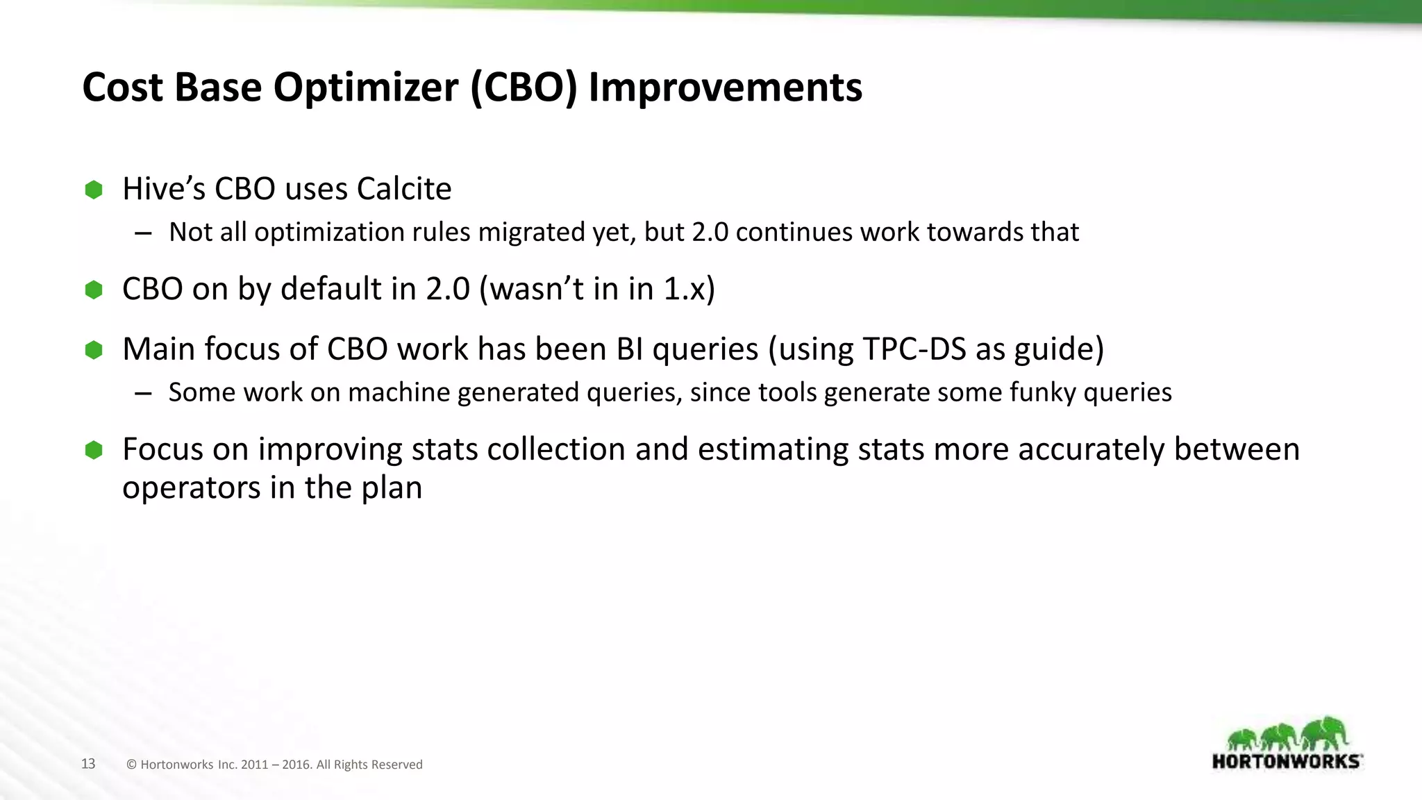 13 © Hortonworks Inc. 2011 – 2016. All Rights Reserved Cost Base Optimizer (CBO) Improvements  Hive’s CBO uses Calcite – Not all optimization rules migrated yet, but 2.0 continues work towards that  CBO on by default in 2.0 (wasn’t in in 1.x)  Main focus of CBO work has been BI queries (using TPC-DS as guide) – Some work on machine generated queries, since tools generate some funky queries  Focus on improving stats collection and estimating stats more accurately between operators in the plan 
