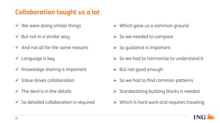  Which gave us a common ground
 So we needed to compare
 So guidance is important
 So we had to harmonize to understand it
 But not good enough
 So we had to find common patterns
 Standardizing building blocks is needed
 Which is hard work and requires traveling
 We were doing similar things
 But not in a similar way
 And not all for the same reasons
 Language is key
 Knowledge sharing is important
 Value drives collaboration
 The devil is in the details
 So detailed collaboration is required
11
Collaboration taught us a lot
 