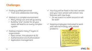  Your bug will be fixed in the next version
and your next version will contain new
features with new bugs
 Do we invest in a work around or will
be wait?
 Keeping employees motivated to work
with new technology with related
problems:
 Finding qualified personnel
 Train and collaborate internally,
 Hadoop is a complex environment
 Many things can and will go wrong
 Building “one” cluster for all your
needs will lead to an overly complex
system
 Hadoop impacts many IT layers in
organization
 Data center, Virtualization & OS
 Authentication and Authorization
 Application management
20
Challenges
 