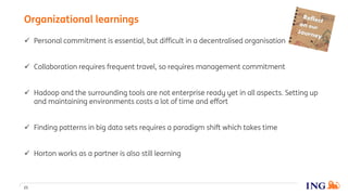  Personal commitment is essential, but difficult in a decentralised organisation
 Collaboration requires frequent travel, so requires management commitment
 Hadoop and the surrounding tools are not enterprise ready yet in all aspects. Setting up
and maintaining environments costs a lot of time and effort
 Finding patterns in big data sets requires a paradigm shift which takes time
 Horton works as a partner is also still learning
Organizational learnings
21
 