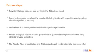  Provision Hadoop patterns as a service in the ING private cloud
 Community agreed to deliver the standard building blocks with regard to security, setup,
LDAP integration, scheduling
 Define how to put analytical models and scripts into production
 Embed analytical pattern in clear governance to guarantee compliance with the very
strict EU privacy legislation
 The Apache Atlas project is key and ING is expecting all vendors to make this successful
Future steps
22
 