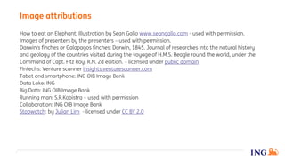 How to eat an Elephant: Illustration by Sean Gallo www.seangallo.com - used with permission.
Images of presenters by the presenters – used with permission.
Darwin's finches or Galapagos finches: Darwin, 1845. Journal of researches into the natural history
and geology of the countries visited during the voyage of H.M.S. Beagle round the world, under the
Command of Capt. Fitz Roy, R.N. 2d edition. – licensed under public domain
Fintechs: Venture scanner insights.venturescanner.com
Tabet and smartphone: ING OIB Image Bank
Data Lake: ING
Big Data: ING OIB Image Bank
Running man: S.R.Kooistra – used with permission
Collaboration: ING OIB Image Bank
Stopwatch: by Julian Lim - licensed under CC BY 2.0
Image attributions
 