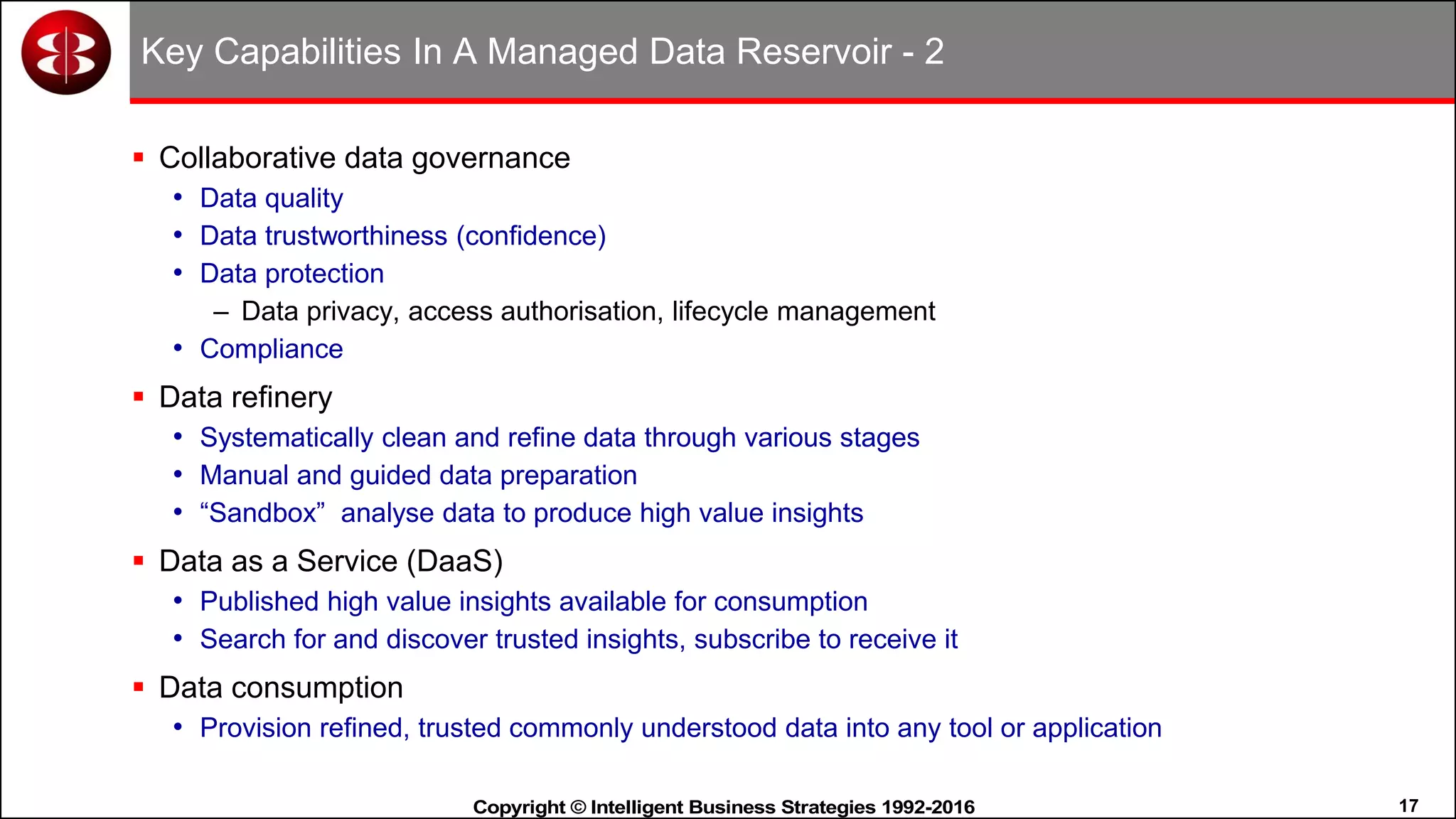 17Copyright © Intelligent Business Strategies 1992-2016!
Key Capabilities In A Managed Data Reservoir - 2
 Collaborative data governance
• Data quality
• Data trustworthiness (confidence)
• Data protection
– Data privacy, access authorisation, lifecycle management
• Compliance
 Data refinery
• Systematically clean and refine data through various stages
• Manual and guided data preparation
• “Sandbox” analyse data to produce high value insights
 Data as a Service (DaaS)
• Published high value insights available for consumption
• Search for and discover trusted insights, subscribe to receive it
 Data consumption
• Provision refined, trusted commonly understood data into any tool or application
 