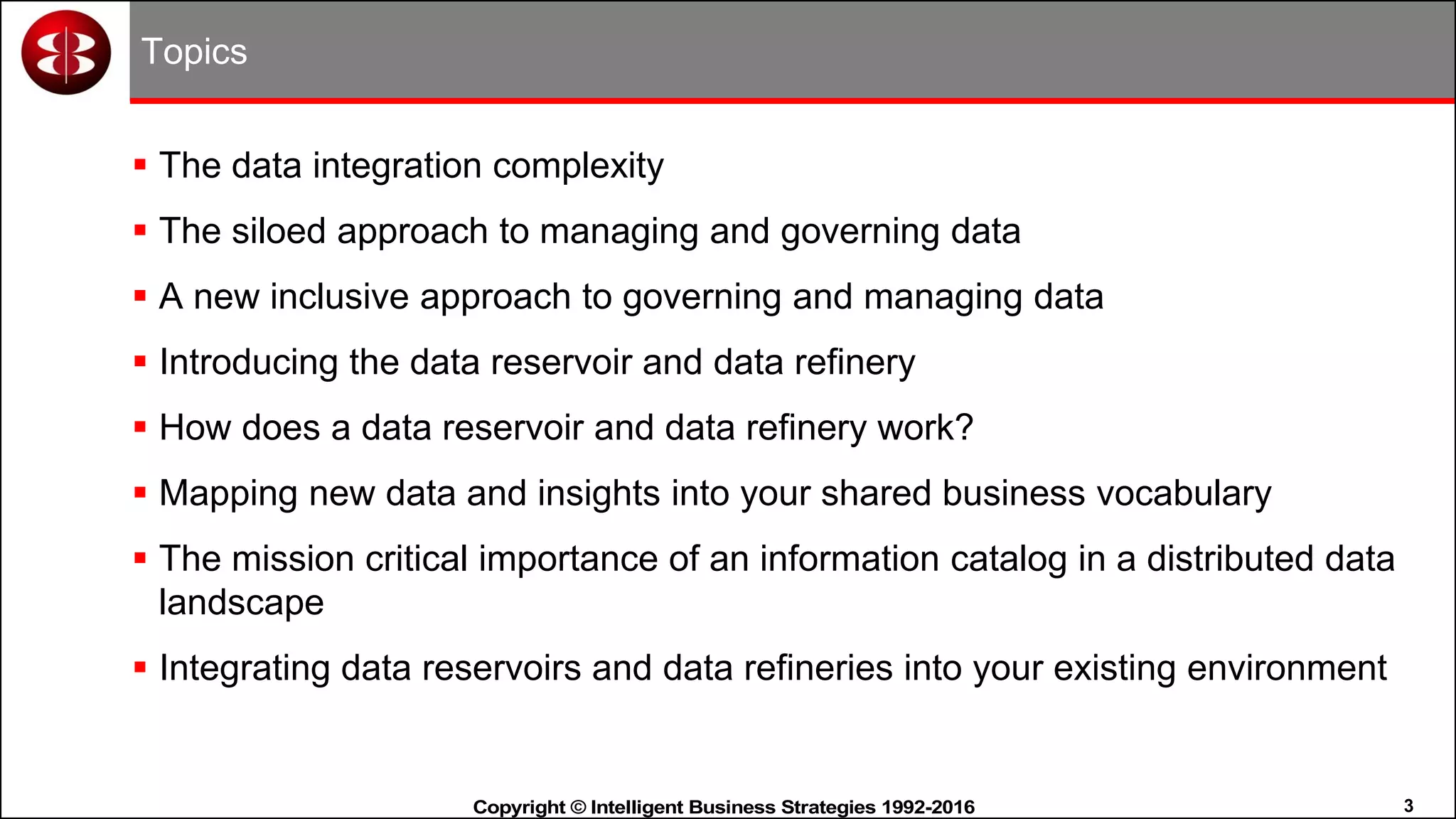 3Copyright © Intelligent Business Strategies 1992-2016!
Topics
 The data integration complexity
 The siloed approach to managing and governing data
 A new inclusive approach to governing and managing data
 Introducing the data reservoir and data refinery
 How does a data reservoir and data refinery work?
 Mapping new data and insights into your shared business vocabulary
 The mission critical importance of an information catalog in a distributed data
landscape
 Integrating data reservoirs and data refineries into your existing environment
 