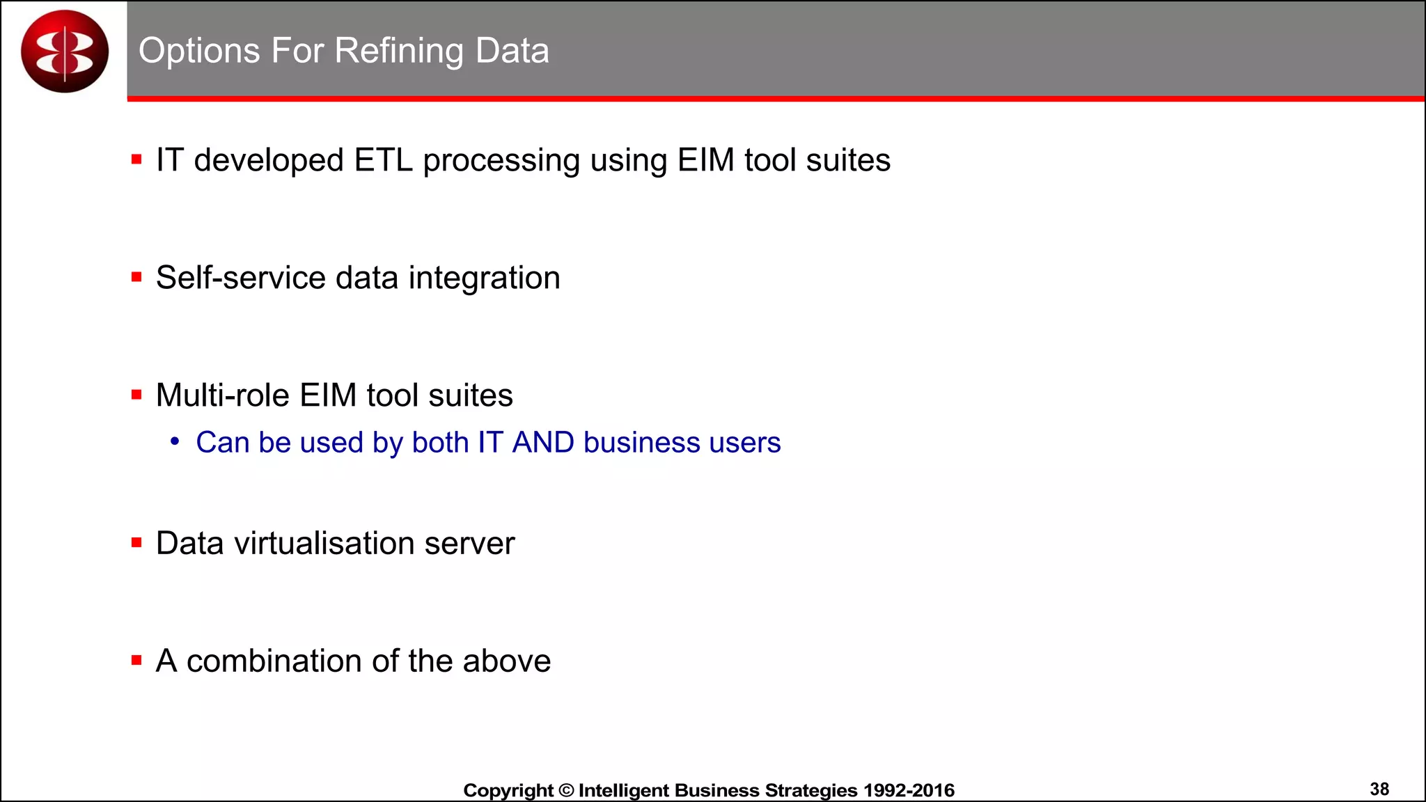 38Copyright © Intelligent Business Strategies 1992-2016!
Options For Refining Data
 IT developed ETL processing using EIM tool suites
 Self-service data integration
 Multi-role EIM tool suites
• Can be used by both IT AND business users
 Data virtualisation server
 A combination of the above
 